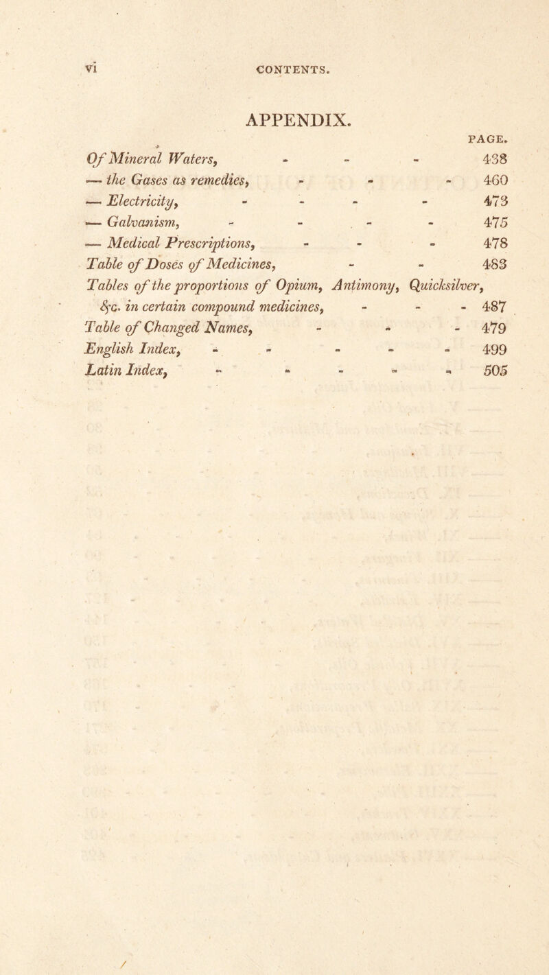 VI CONTENTS. APPENDIX. PAGE. OJ'Mineral Waters, - - - 438 — the Gases as remedies, . - - 4G0 — Electricity, - - - - 473 »— Galvanism, - - - - 475 — Medical Prescriptions, - - - 478 Table of Doses of Medicines, - - 483 Tables of the proportions of Opium, Antimony, Quicksilver, 4’C. in certain compound medicines, - - - 487 Table qf Changed Names, - , _ 479 English Index, - - » - - 499 Latin Index, ^ , 595 / /