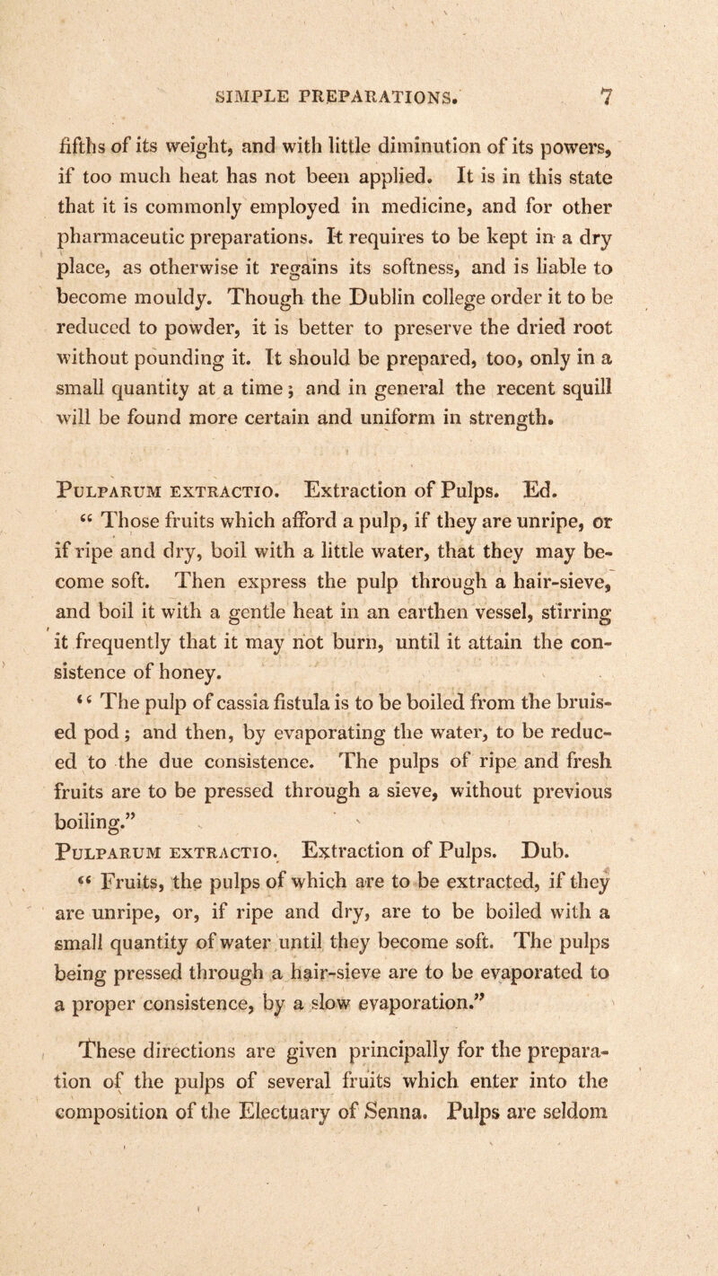 fifths of its weight, and with little diminution of its powers, if too much heat has not been applied. It is in this state that it is commonly employed in medicine, and for other pharmaceutic preparations. It requires to be kept in a dry place, as otherwise it regains its softness, and is liable to become mouldy. Though the Dublin college order it to be reduced to powder, it is better to preserve the dried root without pounding it. It should be prepared, too, only in a small quantity at a time; and in general the recent squill will be found more certain and uniform in strength. PuLPARUM EXTRACTio. Extraction of Pulps. Ed. “ Those fruits which afford a pulp, if they are unripe, or if ripe and dry, boil with a little water, that they may be¬ come soft. Then express the pulp through a hair-sieve, and boil it with a gentle heat in an earthen vessel, stirring t it frequently that it may not burn, until it attain the con¬ sistence of honey. ‘ ^ The pulp of cassia fistula is to be boiled from the bruis¬ ed pod; and then, by evaporating the water, to be reduc¬ ed to the due consistence. The pulps of ripe and fresh fruits are to be pressed through a sieve, without previous boiling.” PuLPARUM EXTRACTIO. Extraction of Pulps. Dub. “ Fruits, the pulps of which are to be extracted, if they are unripe, or, if ripe and dry, are to be boiled with a small quantity of water until they become soft. The pulps being pressed through a h^ir-sieve are to be evaporated to a proper consistence, by a slow evaporation.” These directions are given principally for the prepara¬ tion of the pulps of several fruits which enter into the composition of the Electuary of Senna. Pulps are seldom \