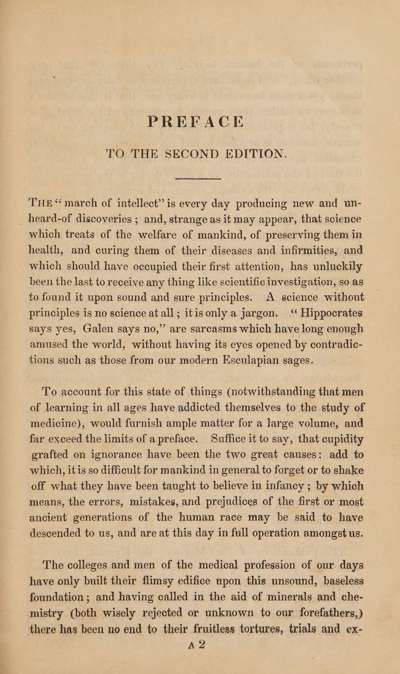 TO. THE SECOND EDITION. THE “march of intellect” is every day producing new and un- _heard-of discoveries ; and, strange as it may appear, that science which treats of the welfare of mankind, of preserving them in health, and curing them of their diseases and infirmities, and which should have occupied their first attention, has unluckily been the last to receive any thing like scientific investigation, so as to found it upon sound and sure principles. A science without principles is no science at all; itisonly a jargon. ‘‘ Hippocrates says yes, Galen says no,” are sarcasms which have long enough amused the world, without having its eyes opened by contradic- tions such as those from our modern Esculapian sages. To account for this state of things (notwithstanding that men of learning in all ages have addicted themselves to the study of medicine), would furnish ample matter for a large volume, and far exceed the limits of apreface. Suffice it to say, that cupidity grafted on ignorance have been the two great causes: add to which, itis so difficult for mankind in general to forget or to shake off what they have been taught to believe in infancy ; by which means, the errors, mistakes, and prejudices of the first or most ancient generations of the human race may be said to have descended to us, and are at this day in full operation amongst us. The colleges and men of the medical profession of our. days have only built their flimsy edifice upon this unsound, baseless foundation ; and having called in the aid of minerals and che- mistry (both wisely rejected or unknown to our forefathers,) there has been no end to their fruitless tortures, trials and ex-