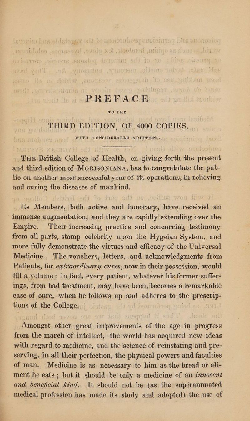 THIRD EDITION, OF 4000 COPIES, WITH CONSIDERABLE ADDITIONS. THE British College of Health, on giving forth the present and third edition of MORISONIANA, has to congratulate the pub- lic on another most successful year of its HONE? in relieving and curing the diseases of mankind. ee Niehera, both eee ‘anil honorary, have received an immense augmentation, and they are rapidly extending over the Kmpire. Their increasing practice and concurring testimony from all parts, stamp celebrity upon the Hygeian System, and more fully demonstrate the virtues and efficacy of the Universal Medicine. The vouchers, letters, and acknowledgments from Patients, for extraordinary cures, now in their possession, would fill a volume: in fact, every patient, whatever his former suffer-_ ings, from bad treatment, may have been, becomes a remarkable case of cure, when he follows up and adheres to fhe prego tions of the College. ieee other aot improvements of the age in progress from. the march of intellect, the world has acquired new ideas with regard to medicine, and the science of reinstating and pre- serving, in all their perfection, the physical powers and faculties of man. Medicine is as necessary to him as the bread or ali- ment he eats ; but it should be only a medicine of an innocent and beneficial kind. It. should not be (as the superannuated medical profession has made its study and adopted) the use of