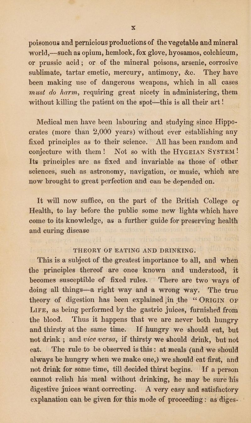 poisonous and pernicious productions of the vegetable and mineral world,—such as opium, hemlock, fox glove, hyosamos, colchicum, or prussic acid; or of the mineral poisons, arsenie, corrosive sublimate, tartar emetic, mercury, antimony, &amp;c. They have been making use of dangerous weapons, which in all cases must do harm, requiring great nicety in administering, them without killing the patient on the spot—this is all their art ! Medical men have been labouring and studying since Hippo- crates (more than 2,000 years) without ever establishing any fixed principles as to their science. All has been random and conjecture with them! Not so with the HYGEIAN SYSTEM! Its principles are as fixed and invariable as those of other sciences, such as astronomy, navigation, or music, which are now brought to great perfection and can be depended on. It will now suffice, on the part of the British College o¢ Health, to lay before the public some new lights which have come to its knowledge, as a further guide for preserving health and curing disease THEORY OF EATING AND DRINKING. This is a subject of the greatest importance to all, and when the principles thereof are once known and understood, it becomes susceptible of fixed rules. There are two ways of doing all things—a right way and a wrong way. The true theory of digestion has been explained jin ‘the “ORIGIN OF LIFE, as being performed by the gastric juices, furnished from the blood. ‘Thus it happens that we are never both hungry and thirsty at the same time. If hungry we should eat, but not drink ; and vice versa, if thirsty we should drink, but not eat. The rule to be observed is this: at meals (and we should always be hungry when we make one,) we should eat first, and not drink for some time, till decided thirst begins. If a person cannot relish his ‘meal without drinking, he may be sure his digestive juices want correcting. A very easy and satisfactory explanation can be given for this mode of proceeding: as diges- .