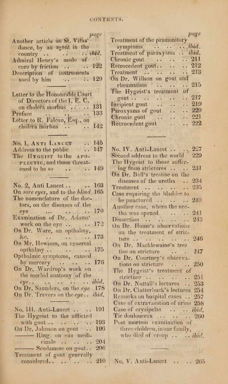 Another article ot St. Vitus’: dance, by ati agent in the country ss fh ibid, Admiral Henry’s made? of 6 , 792 cure by friction .. Description of ihistraments used by him eo, OHEIPIHCTZO Letter to the Honourable Court of Directors of the I. BE, C. _ on cholefa morbus «+... 131 Preface ve ee 1a Letter to R. Falcon, Fisq., On cholera inorbus AA No, 1, ANTre LANCET 145 Address to the public 1° 147 The Hyertst tothe sapo- PLECTIC, and those threat- ened to be 80 .. 149 No. 2, Anti Lancet .. .. 163 On sore eyes, and to the blind 165 The nomenclature of the doc- tors, on the diseases of the eye : ren i) Erathination. ee: Dr. Wa dane work on the eye .. Pert Wp On Dr. Ware, on epthalmy, ac, On Mr. Hewisae, on venereal opthalmy .. ‘ 4 Opthalmic sy mptoms, caused by mercury. .. 176 On Dr, Wardrop’s work on the morbid RHO f ‘of the ag: ee bros «i thid. On Dr, Se ee on the eye 178 On Dr. Travers on the eye.. ibid. 173 175 No, lil. Anti-Lancet .. The Hygeist to the afflicted 191 with gout... 193 On Dr. Johnson on soit 196 Ring on eau medi- cinale 204 ———— Scudamore on gout.. 206 Treatment of gout generally Considered.:s ser5 of ied Treatment of the erie i's symptoms. . tbid. Treatment of paroxysnis id. Ohronic gouty 65° SO Retrocedent a ecg ee ae Treatment 72 eee ee le On Dr. Willson on he and rheumatism ~» 215 The Meats treatment of adit Dra eee 6 serail ee ane Incipient gout wintec cape ig gene Paroxysms of gout. .. .. 220 Chrome.gout’ YS. ge 22d Retrocedent gout os ae 222 No. 1V. Anti-Lancet .. .. 227 Second address to the world © 229 The Hygeist to those suffer- i “ing from strictures .. - 231 On Dr. Bell’s treatise on the diseases of the uretha .. 234 Treatment 2 SE ae Case requiring the blad ee to , be punctured . 240 Another case, where the ure- tha was opened os eel Dissection .. . . 243 On Dr. Home’s ébsérvations on the treatment of stric- — ture . Oe Ae eae he ee On Dr. Macklewaine’s trea tise on stricture wee eee On Dr. Courtney’s observa- tions on stricture . 2090 stricture : meme i ae On Dr. Nuttall’s isetures aoe On Dr. Clutterbuck’s lectures 254 297 Case of extravasation of urine 258 Case of erysipelas . ibid, Tic donloureux ». 260 Post mortem examination of three children, inone aie who died of croup .. . tbid, No. VV. Anti-Lancet .. .. 265