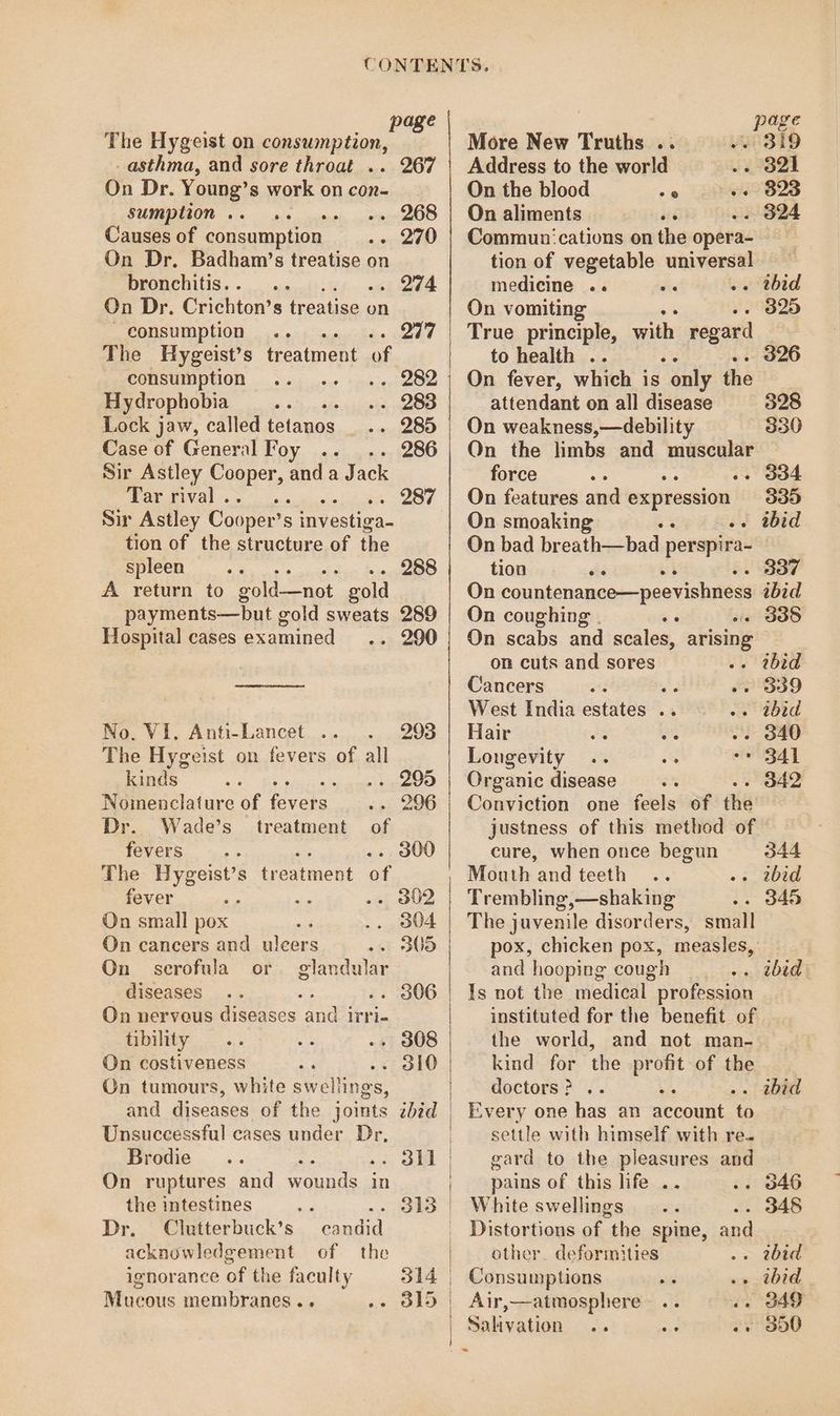 PEBe The Hygeist on consumption, _ asthma, and sore throat .. 267 On Dr. Young’s work on con- sumption .. scoh, igitpeeaO® Causes of consumption - 270 On Dr. Badham’s treatise on bronchitis. . . 274 On Dr. Crichton’ s treatise on - consumption 277 The Hygeist’s treatment of consumption “i 202 | Hydrophobia .. 283 Lock jaw, called tetanos . 285 Case of General Foy 286 Sir Astley ee and a Jack Tar rival . ; Sir Astley Cooper's s investiga tion of the structure of the spleen. A return to eold—not gold payments—but gold sweats 289 Hospital cases examined - 290 . 287 288 No. VI. Anti-Lancet .. . The Hygeist on fevers of all kinds ae a Nomenclature of Sk Dr. Wade's treatment fevers 5 nie 3 The Hygeist’s treatment of fever : ae On small pox On cancers and uleers of On scrofula or. glandular _ diseases a .. 306 On nervous diseases and irri- tibility . 308 On costiveness . dl0 On tumours, white swellings, Unsuccessful cases under Dr, Brodie On ruptures and wounds. ; in the intestines : - 313 Dr. Clutterbuck’s candid acknowledgement of the ignorance of the faculty 314 Mucous membranes .. - 315 ; page More New Truths .. Wrsi9 Address to the world Pes | On the blood es ei2 B23 On aliments in . 324 Communications on the opera- tion of vegetable universal medicine .. Se . thid On vomiting a 325 True principle, with regard to health . : . 326 On fever, which is “only the attendant on all disease 328 On weakness,—debility 330 Qn the limbs and muscular force . 334 On features and expression 9335 On smoaking e .. tbid On bad breath—bad perspira- tion sid ‘ . 337 On countenance—peevishness ibid On coughing . . 338 On scabs and scales, arising on cuts and sores ibid Cancers ; , 309 West India saps 3 ibid Hair ; . 340 Longevity * 341 Organic disease . 342 Conviction one feels of the justness of this method of cure, when once begun 344 Mouth and teeth 2bid Trembling,—shaking 345 The juvenile disorders, small pox, chicken pox, measles, and hooping cough . wbids Ts not the medical profession instituted for the benefit of the world, and not man- kind for the eee of the doctors? .. . ibid Every one has an accent [4 settle with himself with re. gard to the pleasures and pains of this hfe .. . 046 White swellings . 348 _ Distortions of the spine, and other. deformities . rwbid Consumptions «+ ibid. Air,—atmosphere . o49 Salivation .. «2 O00