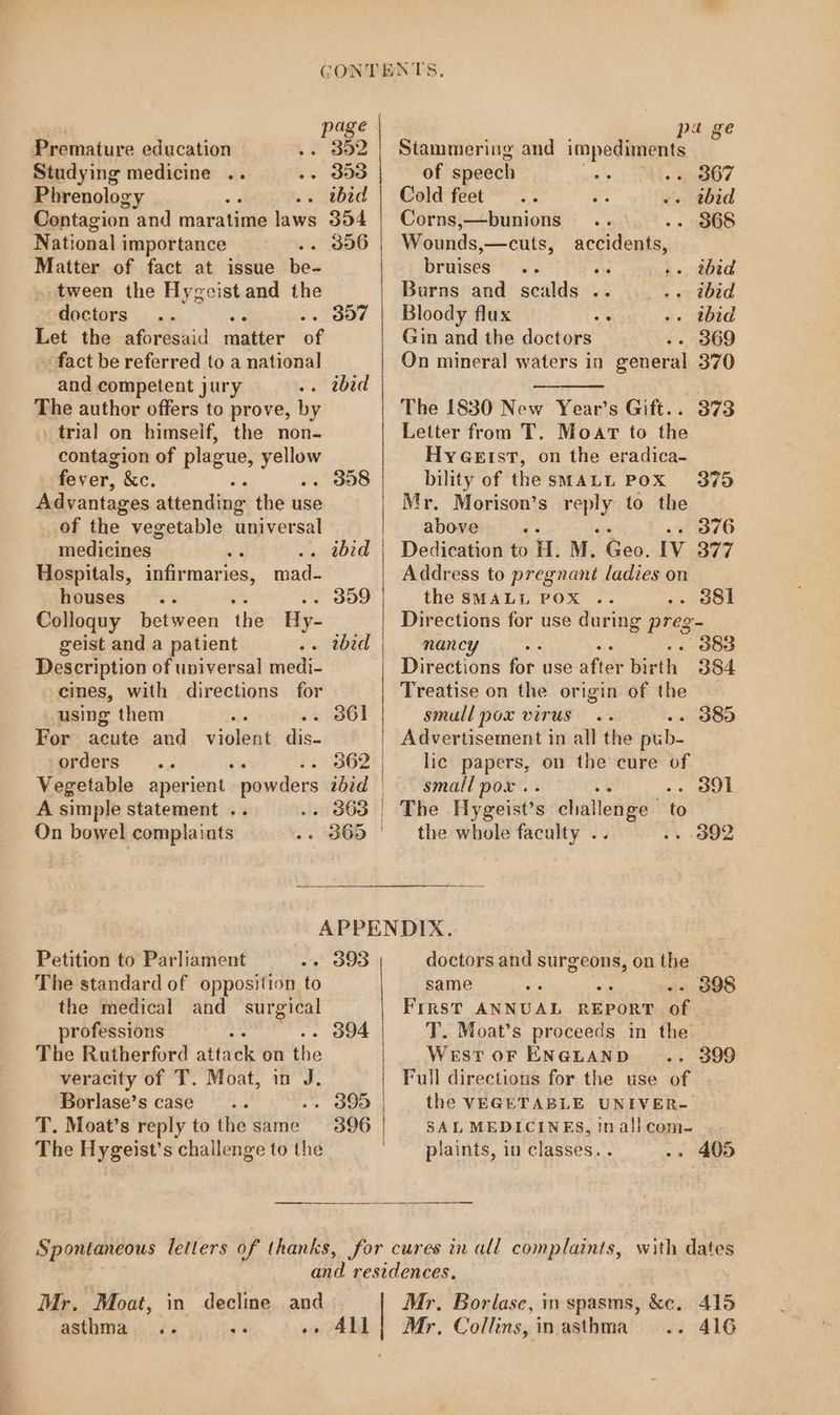 | page | Premature education . 352 Studying medicine .. . 353 Phrenology . wid Contagion and maratime laws 354 National importance .. 896 Matter of fact at issue be- tween the Hygecist and the doctors Let the aforesaid latter of fact be referred to a national and competent jury . tbhid The author offers to prove, by trial on himseif, the non- contagion of plague, ges fever, &e. Advantages attending the use of the vegetable universal medicines. . ibid Hospitals, infirmaries, mad- houses .. . 309 Colloquy between the Hy- geist and a patient . tbid Description of universal medi- eines, with directions for 397 . 358 using them : . 361 For acute and violeat. dis- orders -- 362 Vegetable aperient og 188 ibid | pa ge Stammering and impediments of speech . 367 Cold feet . thid Corns,—bunions - 368 Wounds,—cuts, accidents, bruises es ». tbid Burns and scalds .. . ibid Bloody flux . tbid Gin and the doctors . 369 On mineral waters in general 370 The 1830 New Year’s Gift.. Letter from T. Moar to the HyGetst, on the eradica- bility of the SMALL POX Mr. Morison’s reply to the above ; 376 Dedication to i. M. Peo. Iv 377 Address to pregnant ladies on the SMALL POX .. . 38il Directions for use during preg- nancy . . 383 Directions ie use atid hart 384 Treatise on the origin of the smull pox virus . 385 Advertisement in all the pub- lic papers, on the cure of small pox .. . ol 373 3795 _ Asimple statement .. . 863 | The Hygeist’s challenge’ to On bowel complaints -- 365 ' the whole faculty . . 392 APPENDIX. Petition to’ Parliament . 393 doctors and surgeons, on the The standard of opposition to same . 3898 the medical and surgical First ANNUAL REPORT of. professions : . 394 T. Moat’s proceeds in the The Rutherford attack on'the West oF ENGLAND . 399 veracity of T. Moat, in J. Full directions for the use of Borlase’s case - 395 | the VEGETABLE UNIVER- T. Moat’s reply to the same 396 SAL MEDICINES, in ali com- The Hygeist’s challenge to the » 405 plaints, in classes. . in decline and »» All Mr. Moat, asthma oe se Mr. Borlase, in spasms, &c. 415 Mr, Collins, inasthma .. 416