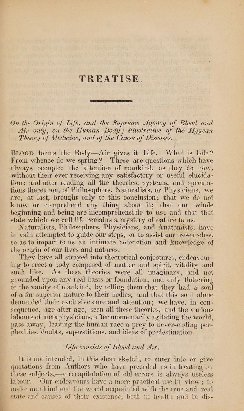 _ na OAS Seca TREATISE. On the Origin of Life, and the Supreme Agency of Blood and Air only, on the Human body; dllustrative of the Hygean Theory of Medicine, and of the Cause of Diseases. BLoop forms the Body—Air gives it Life. What is Life? From whence do we spring? ‘These are questions which have always occupied the attention of mankind, as they do now, without their ever receiving any satisfactory or useful elucida- tion; and after reading all the theories, systems, and specula- tions thereupon, of Philosophers, Naturalists, or Physicians, we are, at last, brought only to this conclusion; that we do not know or comprehend any thing about it; that our whole beginning and being are incomprehensible to us; and that that state which we call life remains a mystery of nature to us. Naturalists, Philosophers, Physicians, and Anatomists, have in vain attempted to guide our steps, or to assist our researches, so as to impart to us an intimate conviction and knowledge of the origin of our lives and natures. They have all strayed into theoretical conjectures, endeavour- ing to erect a body composed of matter and spirit, vitality and such like. As these theories were all imaginary, and not grounded upon any real basis or foundation, and only flattering to the vanity of mankind, by telling them that they had a soul of a far superior nature to their bodies, and that this soul alone demanded their exclusive care and attention ; ; we have, in con- sequence, age after age, seen all these theories, and the various labours of metaphysicians, after momentarily agitating the world, pass away, leaving the human race a prey to never- -ending per- plexities, doubts, superstitions, and ideas of predestination, Life consists of blood and Air. It is not intended, in this short sketch, to enter into or give quotations from Authors who have preceded us in treating on these subjects,—a recapitulation of old errors is always useless labour. Our endeavours have a nore practical use in view; to make mankind and the world acquainted with the true and real state and causes of their existence, both in health and in dis-
