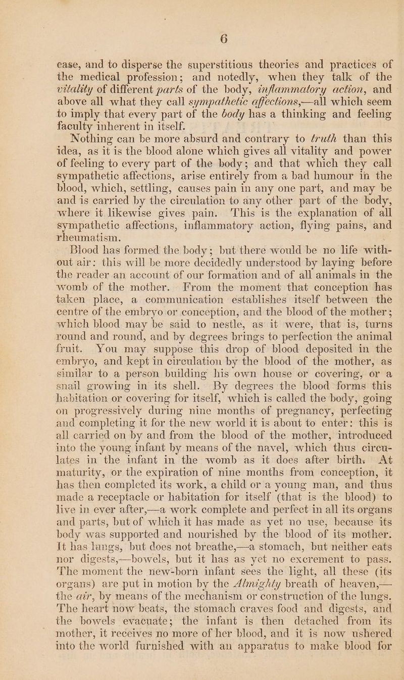 ease, and to disperse the superstitious theories and practices of the medical profession; and notedly, when they talk of the vitality of different parts of the body, inflammatory action, and above all what they call sympathetic affections,—all which seem to imply that every part of the dody has a thinking and feeling faculty inherent in itself. Nothing can be more absurd and contrary to ¢ru¢h than this idea, as it is the blood alone which gives all vitality and power of feeling to every part of the body; and that which they call sympathetic affections, arise entirely from a bad humour in the blood, which, settling, causes pain in any one part, and may be and is carried by the circulation to any other part of the body, where it likewise gives pain. ‘This is the explanation of all sympathetic affections, inflammatory action, flying pains, and rheumatism. Blood has formed the body; but there would be no life with- out air: this will be more decidedly understood by laying before the reader an account of our formation and of all animals in the womb of the mother. From the moment that conception has taken place, a communication establishes itself between the centre of the embryo or conception, and the blood of the mother ; which blood may be said to nestle, as it were, that is, turns round and round, and by degrees brings to perfection the animal fruit. You may suppose this drop of blood deposited in the embryo, and kept in circulation by the blood of the mother, as similar to a person building his own house or covering, or a snail growing in its shell. By degrees the blood forms this habitation or covering for itself, which is called the body, going on progressively during nine months of pregnancy, perfecting and completing it for the new world it is about to enter: this is all carried on by and from the blood of the mother, introduced into the young infant by means of the navel, which thus circu- lates in the infant in the womb as it does after birth: At maturity, or the expiration of nine months from conception, it has then completed its work, a child or a young man, and thus made a receptacle or habitation for itself (that is the blood) to live in ever after,—a work complete and perfect in all its organs and parts, but of which it has made as yet no use, because its body was supported and nourished by the blood of its mother. It has hings, but does not breathe,—a stomach, but neither eats nor digests,—bowels, but it has as yet no excrement to pass. The moment the new-born infant sees the light, all these (its organs) are put in motion by the dimighty breath of heaven,— the air, by means of the mechanism or construction of the lungs. The heart now beats, the stomach craves food and digests, and the bowels evacuate; the infant is then detached from its mother, it receives no more of her blood, and it is now ushered into the world furnished with au apparatus to make blood for