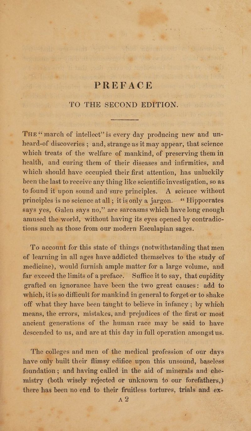 TO THE SECOND EDITION. THE “march of intellect’? is every day producing new and un- heard-of discoveries ; and, strange as it may appear, that science which treats of the welfare of mankind, of preserving them in health, and curing them of their diseases and infirmities, and which should have occupied their first attention, has unluckily been the last to receive any thing like scientific investigation, so as to found it upon sound and sure principles. A science without principles is no science at all; itigonly a jargon. “ Hippocrates says yes, Galen says no,” are sarcasms which have long enough. amused the world, without having its eyes opened by contradic- tions such as those from our modern Esculapian sages. To account for this state of things (notwithstanding that men of learning in all ages have addicted themselves to the study of medicine), would furnish ample matter for a large volume, and far exceed the limits of a preface. Suffice it to say, that cupidity grafted on ignorance have been the two great causes: add to which, itis so difficult for mankind in general to forget or to shake off what they have been taught to believe in infancy ; by which means, the errors, mistakes, and prejudices of the first or most ancient generations of the human race may be said to have descended to us, and are at this day in full operation amongst us. The colleges and men of the medical profession of our days have only built their flimsy edifice upon this unsound, baseless foundation ; and having called in the aid of minerals and che- mistry (both wisely rejected or unknown ‘o our forefathers,) there has been no end to their fruitless tortures, trials and ex- A 2