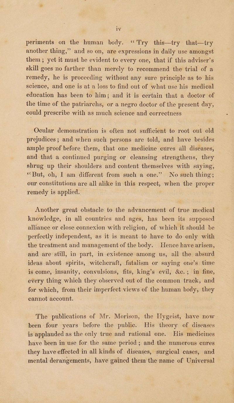 periments on the human body. ‘Try this—try that—try another thing,” and so on, are expressions in daily use amongst them ; yet it must be evident to every one, that if this adviser’ s skill goes no farther than merely to recommend the trial of a remedy, he is proceeding without any sure principle as to his science, and one is at a loss to find out of what use his medical education has been to him; and it is certain that a doctor of the time of the patriarchs, or a negro doctor of the present day, could prescribe with as much science and correctness Ocular demonstration is often not sufficient to root out old prejudices ; and when such persons are told, and have besides ample proof before them, that one medicine cures all diseases, and that a continued purging or cleansing strengthens, they shrug up their shoulders and content themselves with saying, “But, oh, I am different from such a one.” No such thing; our constitutions are all alike in this respect, when the proper remedy is applied. Another great obstacle to the advancement of true medical knowledge, in all countries and ages, has been its supposed alliance or close connexion with religion, of which it should be perfectly independent, as it is meant to have to do only with the treatment and management of the body. Hence have arisen, and are still, in part, in existence among us, all the absurd ideas about spirits, witchcraft, fatalism or saying one’s time is come, insanity, convulsions, fits, king’s evil, &amp;c.; in fine, every thing which they observed out of the common track, and for which, from their imperfect views of the human body, they cannot account. The publications of Mr. Morison, the Hygeist, have now » been four years before the public. His theory of diseases is applauded as the only true and rational one. His medicines have been in use for the same period; and the numerous cures they have effected in all kinds of diseases, surgical cases, and mental derangements, have gained them the name of Universal