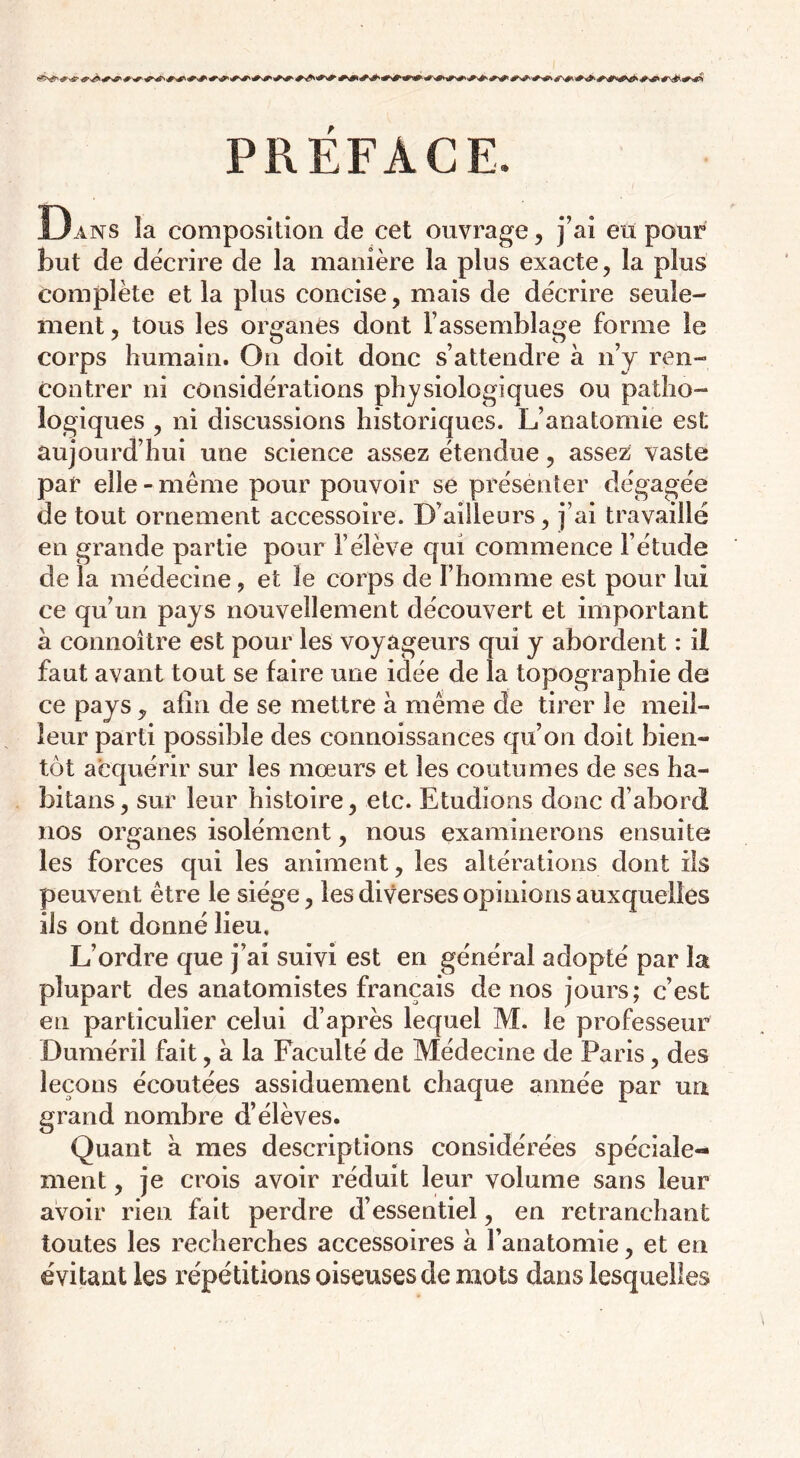 PREFACE. Dans îa composition de cet ouvrage, j’ai eu pour but de décrire de la manière la plus exacte, la plus complète et la plus concise, mais de décrire seule- ment , tous les organes dont l’assemblage forme le corps humain. On doit donc s’attendre à n’y ren- contrer ni considérations physiologiques ou patho- logiques , ni discussions historiques. L’anatomie est aujourd’hui une science assez étendue, assez vaste par elle-même pour pouvoir se présenter dégagée de tout ornement accessoire. D’ailleurs, j’ai travaillé en grande partie pour l’élève qui commence l’étude de la médecine, et le corps de l’homme est pour lui ce qu’un pays nouvellement découvert et important à connoître est pour les voyageurs qui y abordent : il faut avant tout se faire une idée de la topographie de ce pays, afin de se mettre à même de tirer le meil- leur parti possible des connoissances qu’on doit bien- tôt acquérir sur les mœurs et les coutumes de ses ha- bitans, sur leur histoire, etc. Etudions donc d’abord nos organes isolément, nous examinerons ensuite les forces qui les animent, les altérations dont ils peuvent être le siège, les diverses opinions auxquelles ils ont donné lieu. L’ordre que j’ai suivi est en général adopté par îa plupart des anatomistes français de nos jours; c’est en particulier celui d’après lequel M. le professeur Duméril fait, à la Faculté de Médecine de Paris, des leçons écoutées assiduement chaque année par un grand nombre d’élèves. Quant à mes descriptions considérées spéciale- ment , je crois avoir réduit leur volume sans leur avoir rien fait perdre d’essentiel, en retranchant toutes les recherches accessoires à l’anatomie, et en évitant les répétitions oiseuses de mots dans lesquelles