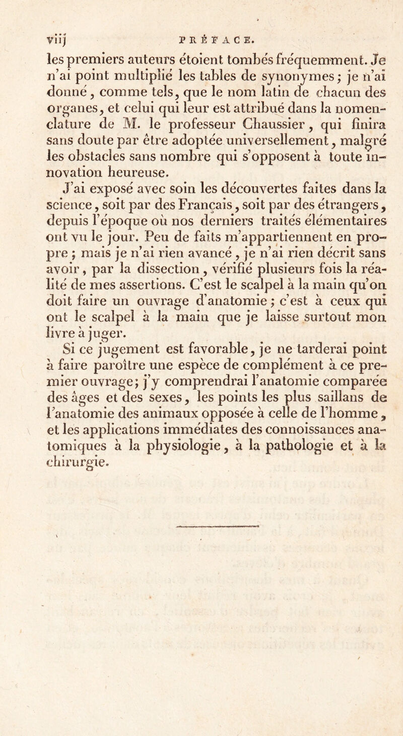 viij P P È P A C E. les premiers auteurs étoient tombés fréquemment. Je n’ai point multiplié les tables de synonymes ; je n’ai donné , comme tels, que le nom latin de chacun des organes, et celui qui leur est attribué dans la nomen- clature de M. le professeur Chaussier, qui finira sans doute par être adoptée universellement, malgré les obstacles sans nombre qui s’opposent à toute in- novation heureuse. J’ai exposé avec soin les découvertes faites dans la science, soit par des Français, soit par des étrangers , depuis l’époque où nos derniers traités élémentaires ont vu le jour. Peu de faits m’appartiennent en pro- pre ; mais je n’ai rien avancé , je n’ai rien décrit sans avoir, par la dissection, vérifié plusieurs fois la réa- lité de mes assertions. C’est le scalpel à la main qu’on doit faire un ouvrage d’anatomie ; c’est à ceux qui ont le scalpel à la main que je laisse surtout mon livre à juger. Si ce jugement est favorable, je ne tarderai point à faire paroîlre une espèce de complément à ce pre- mier ouvrage; j’y comprendrai l’anatomie comparée des âges et des sexes, les points les plus saillans de Fanatomie des animaux opposée à celle de l’homme 9 et les applications immédiates des connoissances ana- tomiques à la physiologie, à la pathologie et à la chirurgie.