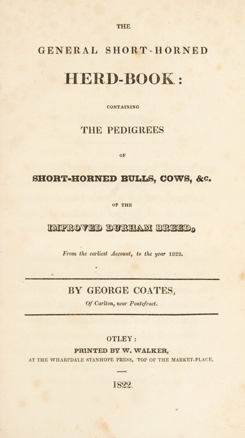 THE GENERAL SHORT-HORNED HERD-BOOK: CONTAINING THE PEDIGREES OF SHORT-HOHNED BULLS, COWS, &c. OF THE From the earliest Account, to the year 1822. <4 BY GEORGE COATES, Of Carlton, near Pontefract. OTLEY: PRINTED BY W. WALKER, AT THE WHARFDALE STANHOPE PRESS, TOP OF THE MARKET-PLACE. 1822.