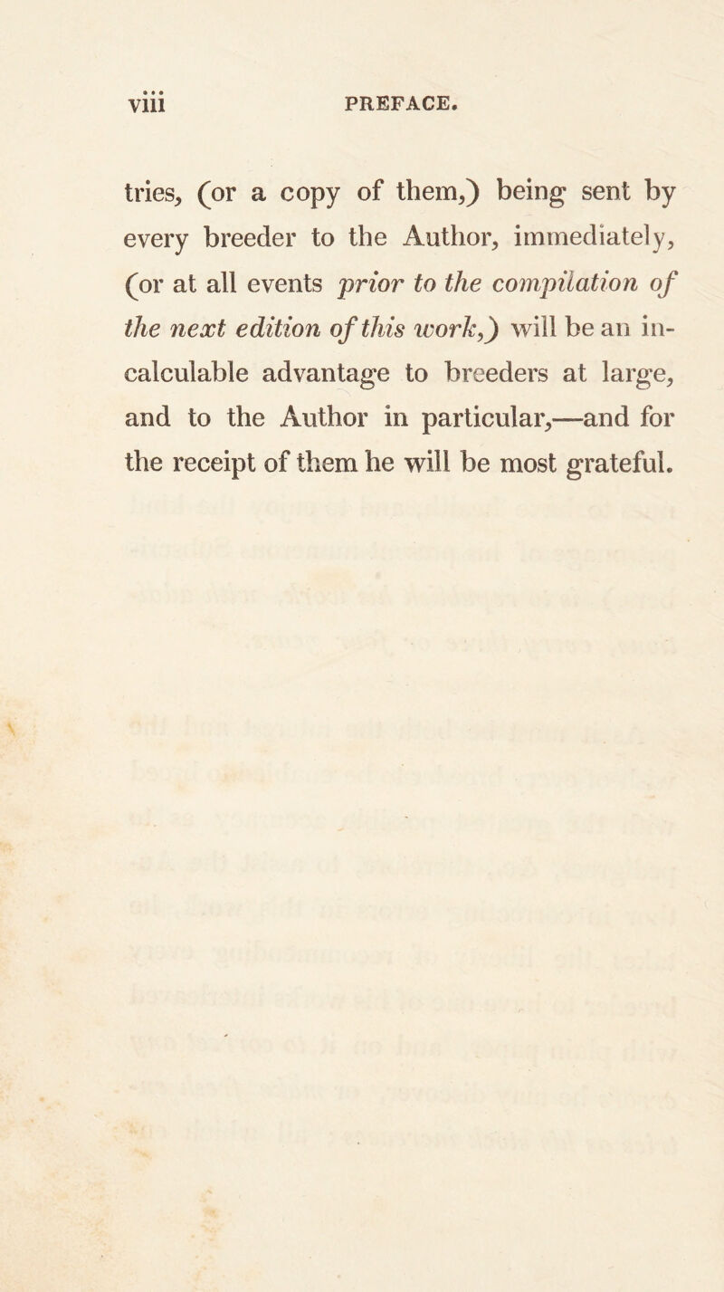 tries* (or a copy of them*) being sent by every breeder to the Author* immediately* (or at all events prior to the compilation of the next edition of this work,) will be an in- calculable advantage to breeders at large* and to the Author in particular*—and for the receipt of them he will be most grateful.