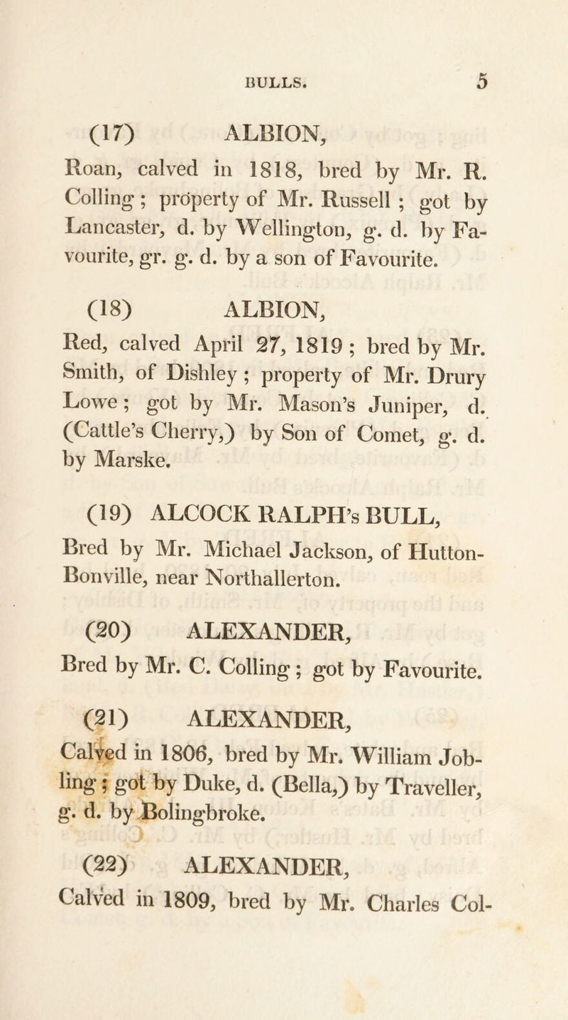 (17) ALBION, Roan, calved in 1818, bred by Mr. R. Colling ; prdperty of Mr. Russell ; got by Lancaster, d. by Wellington, g. d. by Fa- vourite, gr. g. d. by a son of Favourite. (18) ALBION, Red, calved April 27, 1819 ; bred by Mr. Smith, of Dishley ; property of Mr. Drury Lowe; got by Mr. Mason’s Juniper, d. (Cattle’s Cherry,) by Son of Comet, g. d. by Marske. (19) ALCOCK RALPH’S BULL, Bred by Mr. Michael Jackson, of Hutton- Bonville, near Northallerton. (20) ALEXANDER, Bred by Mr. C. Colling; got by Favourite. (21) ALEXANDER, Calved in 1806, bred by Mr. William Job- ling ; got by Duke, d. (Bella,) by Traveller, g. d. by Bolingbroke. (22) ALEXANDER, Calved in 1809, bred by Mr. Charles Col-