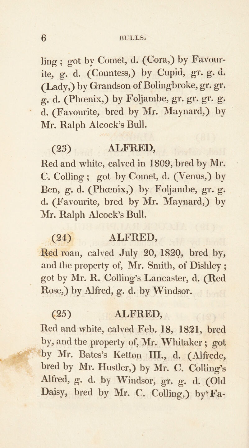 ling-; got by Comet, d. (Cora,) by Favour- ite, g. d. (Countess,) by Cupid, gr. g. d. (Lady,) by Grandson of Bolingbroke, gr. gr. g. d. (Phoenix,) by Foljambe, gr. gr. gr. g. d. (Favourite, bred by Mr. Maynard,) by Mr. Ralph Aicock’s Bull. (23) ALFRED, Red and white, calved in 1809, bred by Mr. C. Colling; got by Comet, d. (Venus,) by Ben, g. d. (Phoenix,) by Foljambe, gr. g. d. (Favourite, bred by Mr. Maynard,) by Mr. Ralph Aicock’s Bull. (24) ALFRED, Red roan, calved July 20, 1820, bred by, and the property of, Mr. Smith, of Dishley ; got by Mr. R. Colling’s Lancaster, d. (Red Rose,) by Alfred, g. d. by Windsor. (25) ALFRED, Red and white, calved Feb. 18, 1821, bred by, and the property of, Mr. Whitaker; got by Mr. Bates’s Ketton III., d. (Alfrede, bred by Mr. Hustler,) by Mr. C. Colling’s Alfred, g. d. by Windsor, gr. g. d. (Old Daisy, bred by Mr. C. Colling,) by'Fa-