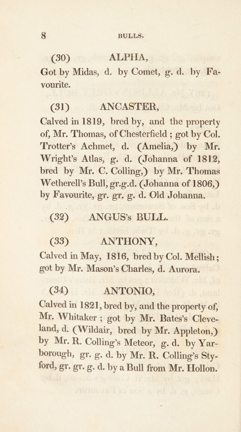 (30) ALPHA, Got by Midas, d. by Comet, g. d. by Fa- vourite. (31) ANCASTER, Calved in 1819, bred by, and the property of, Mr. Thomas, of Chesterfield ; got by Col. Trotter’s Achmet, d. (Amelia,) by Mr. Wright’s Atlas, g. d. (Johanna of 1812, bred by Mr. C. Colling,) by Mr. Thomas Wetherell’s Bull, gr.g.d. (Johanna of 1806,) by Favourite, gr. gr. g. d. Old Johanna. (32) ANGUS’S BULL. (33) ANTHONY, Calved in May, 1816, bred by Col. Mellish; got by Mr. Mason’s Charles, d. Aurora. (34) ANTONIO, Calved in 1821, bred by, and the property of, Mr. Whitaker ; got by Mr. Bates’s Cleve- land, d. (Wildair, bred by Mr. Appleton,) by Mr. R. Colling’s Meteor, g. d. by Yar- borough, gr. g. d. by Mr. R. Colling’s Sty- ford, gr. gr. g. d. by a Bull from Mr. Hollon.