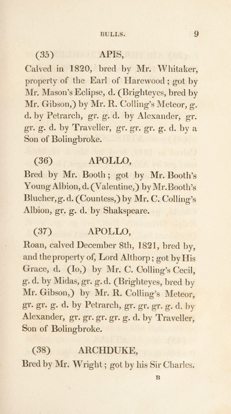 (35) APIS, Calved in 1820, bred by Mr. Whitaker, property of the Earl of Harewood ; got by Mr. Mason’s Eclipse, d. (Brighteyes, bred by Mr. Gibson,) by Mr. R. Co!ling’s Meteor, g*. d. by Petrarch, gr. g. d. by Alexander, gr. gr. g. d. by Traveller, gr. gr. gr. g. d. by a Son of Bolingbroke. (36) APOLLO, Bred by Mr. Booth; got by Mr. Booth’s Young Albion, d. (Valentine,) by Mr. Booth’s Blucher,g. d. (Countess,) by Mr. C. Colling’s Albion, gr. g. d. by Shakspeare. (37) APOLLO, Roan, calved December 8th, 1821, bred by, and theproperty of. Lord Althorp; got by His Grace, d. (Io,) by Mr. C. Coding's Cecil, g. d. by Midas, gr. g. d. (Brighteyes, bred by Mr. Gibson,) by Mr. R. Colling’s Meteor, gr. gr. g. d. by Petrarch, gr. gr. gr. g. d. by Alexander, gr. gr. gr. gr. g. d. by Traveller, Son of Bolingbroke. (38) ARCHDUKE, Bred by Mr. Wright; got by his Sir Charles. B