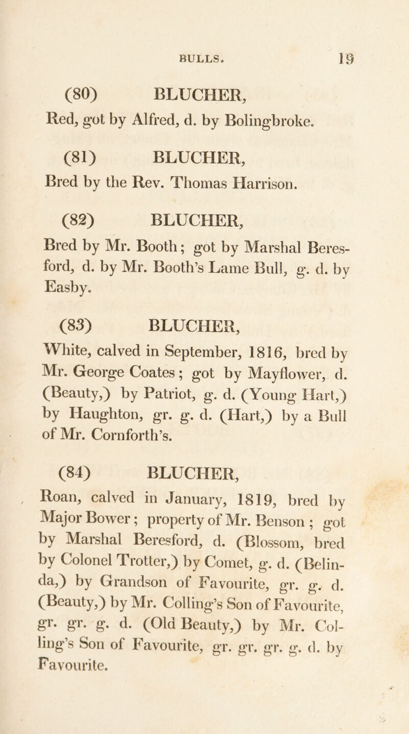 (80) BLUCHER, Red, got by Alfred, d. by Boling-broke. (81) BLUCHER, Bred by the Rev. Thomas Harrison. (82) BLUCHER, Bred by Mr. Booth; got by Marshal Beres- ford, d. by Mr. Booth’s Lame Bull, g. d. by Easby. (83) BLUCHER, White, calved in September, 1816, bred by Mr. George Coates ; got by Mayflower, d. (Beauty,) by Patriot, g. d. (Young Hart,) by Haughton, gr. g. d. (Hart,) by a Bull of Mr. Cornforth’s. (84) BLUCHER, Roan, calved in January, 1819, bred by Major Bower; property of Mr. Benson ; got by Marshal Beresford, d. (Blossom, bred by Colonel Trotter,) by Comet, g. d. (Belin- da,) by Grandson of Favourite, gr. g. d. (Beauty,) by Mr. Colling’s Son of Favourite, gr. gr. g. d. (Old Beauty,) by Mr. Col- ling’s Son of Favourite, gr. gr. gr. g. d. by Favourite.