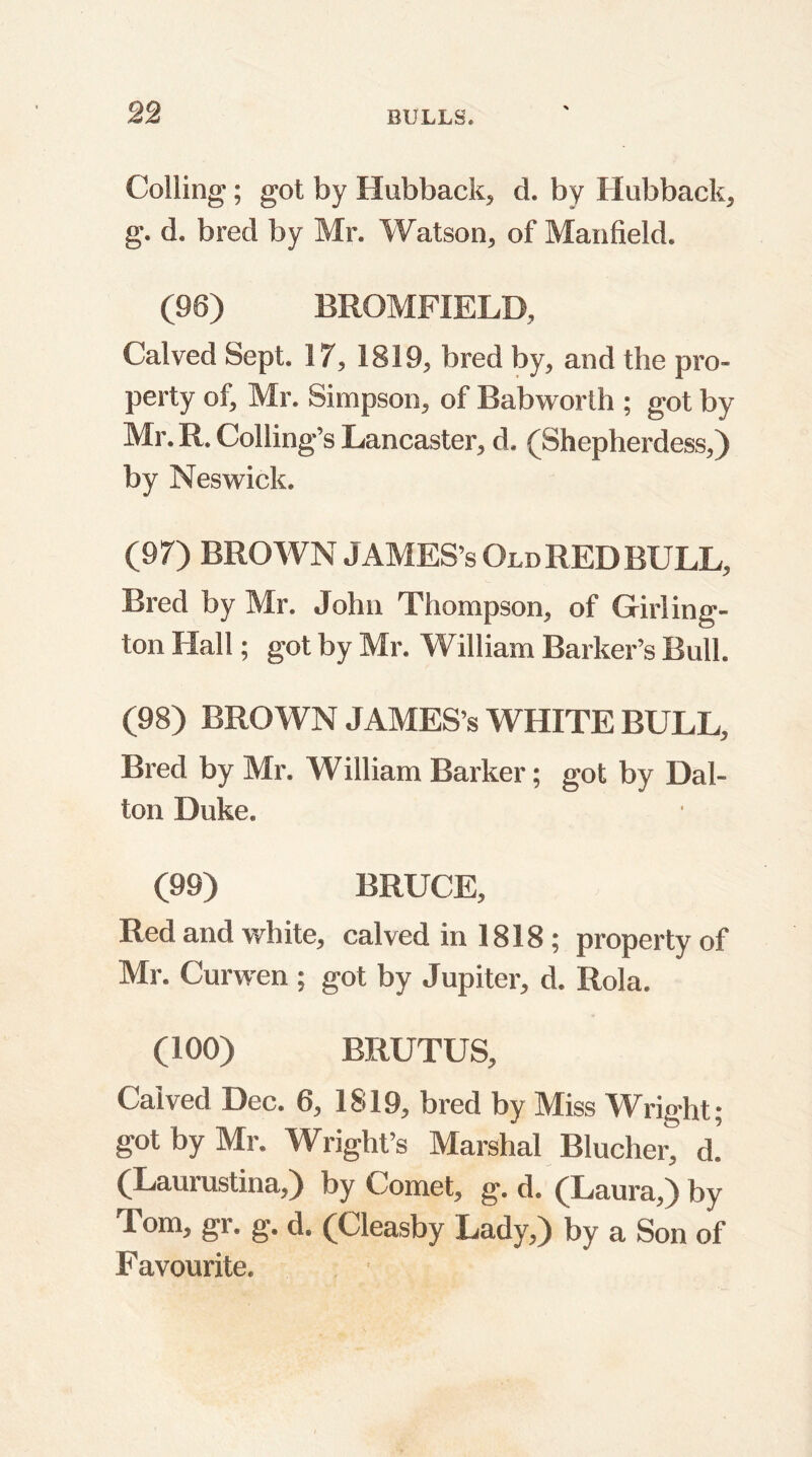 Colling; got by Hubback, d. by Hubback, g. d. bred by Mr. Watson, of Manfield. (96) BROMFIELD, Calved Sept. 17, 1819, bred by, and the pro- perty of, Mr. Simpson, of Babworlh ; got by Mr. R. Colling’s Lancaster, d. (Shepherdess,) by Neswick. (97) BROWN JAMES’s Old RED BULL, Bred by Mr. John Thompson, of Girling- ton Hall; got by Mr. William Barker’s Bull. (98) BROWN JAMES’s WHITE BULL, Bred by Mr. William Barker; got by Dal- ton Duke. (99) BRUCE, Red and white, calved in 1818; property of Mr. Curwen ; got by Jupiter, d. Rola. (100) BRUTUS, Calved Dec. 6, 1819, bred by Miss Wright; got by Mr. Wright’s Marshal Blucher, d.’ (Laurustina,) by Comet, g. d. (Laura,) by Tom, gr. g. d. (Cleasby Lady,) by a Son of Favourite.