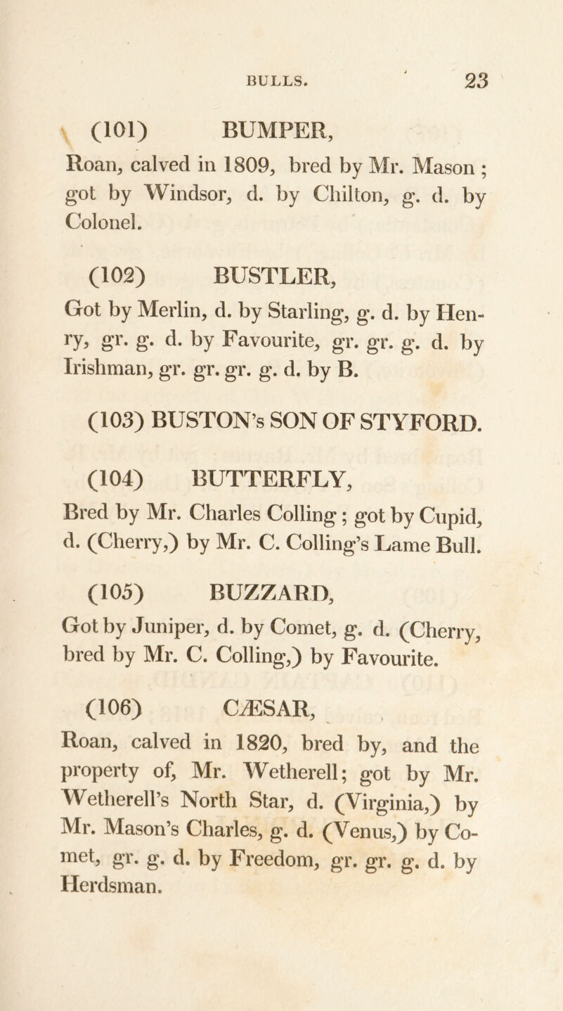 (101) BUMPER, Roan, calved in 1809, bred by Mr. Mason ; got by Windsor, d. by Chilton, g. d. by Colonel. (102) BUSTLER, Got by Merlin, d. by Starling, g. d. by Hen- ry, gr. g. d. by Favourite, gr. gr. g. d. by Irishman, gr. gr. gr. g. d. by B. (103) BUSTON’s SON OF ST YFORD. (104) BUTTERFLY, Bred by Mr. Charles Colling; got by Cupid, d. (Cherry,) by Mr. C. Colling’s Lame Bull. (105) BUZZARD, Got by Juniper, d. by Comet, g. d. (Cherry, bred by Mr. C. Colling,) by Favourite. (106) CJESAR, Roan, calved in 1820, bred by, and the property of, Mr. Wetherell; got by Mr. Wetherell’s North Star, d. (Virginia,) by Mr. Mason’s Charles, g. d. (Venus,) by Co- met, gr. g. d. by Freedom, gr. gr. g. d. by Herdsman.