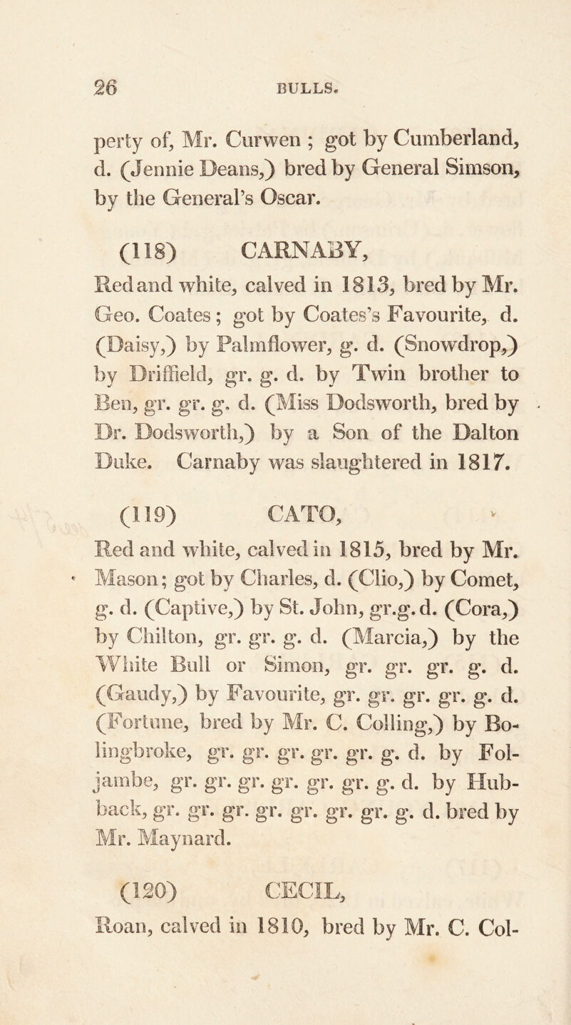 perty of, Mr. Curwen ; got by Cumberland, d. (Jennie Deans,) bred by General Simson, by the General’s Oscar. (118) CARNABY, Red and white, calved in 1813, bred by Mr. Geo. Coates; got by Coates’s Favourite, d. (Daisy,) by Palmflower, g. d. (Snowdrop,) by Driffield, gr. g. d. by Twin brother to Ben, gr. gr. g. d. (Miss Dodsworth, bred by Dr. Dodsworth,) by a Son of the Dalton Duke. Carnaby was slaughtered in 1817. (119) CATO, Red and white, calved in 1815, bred by Mr. • Mason; got by Charles, d. (Clio,) by Comet, g. d. (Captive,) by St. John, gr.g.d. (Cora,) by Chilton, gr. gr. g. d. (Marcia,) by the White Bull or Simon, gr. gr. gr. g. d. (Gaudy,) by Favourite, gr. gr. gr. gr. g. d. (Fortune, bred by Mr. C. Colling,) by Bo- lingbroke, gr. gr. gr. gr. gr. g. d. by Fol- jambe, gr. gr. gr. gr. gr. gr. g. d. by Hub- back, gr. gr. gr. gr. gr. gr. gr. g. d. bred by Mr. Maynard. (120) CECIL, Roan, calved in 1810, bred by Mr. C. Col-