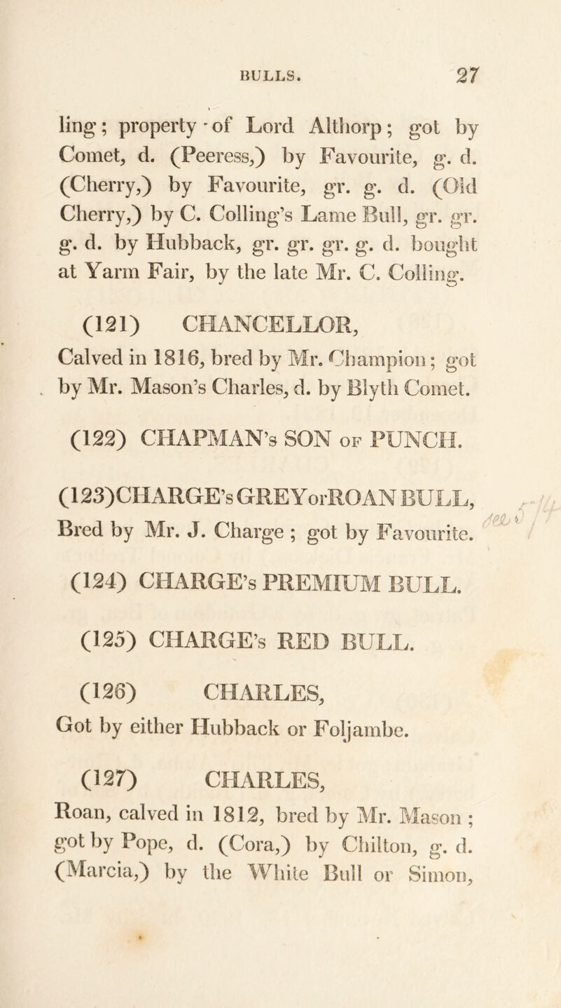 ling-; property - of Lord Althorp; got by Comet, d. (Peeress,) by Favourite, g. d. (Cherry,) by Favourite, gr. g. d. (Old Cherry,) by C. Coding's Lame Bull, gr. gr. g. d. by Hubhack, gr. gr. gr. g. d. bought at Yarrn Fair, by the late Mr. C. Colling-. (121) CHANCELLOR, Calved in 1816, bred by Mr. Champion; got . by Mr. Mason’s Charles, d. by Blyth Comet. (122) CHAPMAN’S SON of PUNCH. (123)CHARGE’S GREYorROAN BULL, Bred by Mr. J. Charge ; got by Favourite. (124) CHARGE’S PREMIUM BULL. (125) CHARGE’S RED BULL. (126) CHARLES, Got by either Hubback or Foljambc. (127) CHARLES, Roan, calved in 1812, bred by Mr. Mason ; got by Pope, d. (Cora,) by Chilton, g. d. (Marcia,) by the White Bull or Simon,