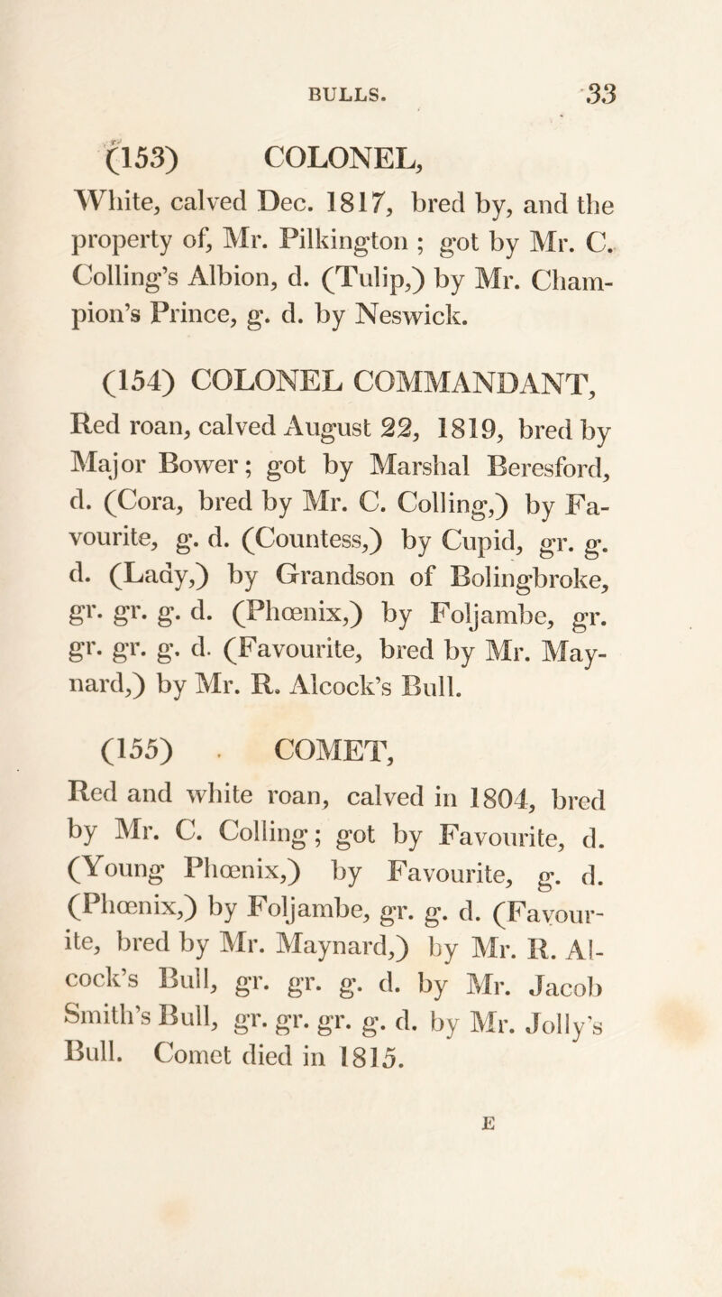 (153) COLONEL, White, calved Dec. 1817, bred by, and the property of, Mr. Pilkington ; got by Mr. C. Coding’s Albion, d. (Tulip,) by Mr. Cham- pion’s Prince, g. d. by Neswick. (154) COLONEL COMMANDANT, Red roan, calved August 22, 1819, bred by Major Bower; got by Marshal Beresford, d. (Cora, bred by Mr. C. Colling,) by Fa- vourite, g. d. (Countess,) by Cupid, gr. g. d. (Lady,) by Grandson of Bolingbroke, gr. gr. g. d. (Phoenix,) by Foljambe, gr. gr. gr. g. d. (Favourite, bred by Mr. May- nard,) by Mr. R, Alcock’s Bull. (155) . COMET, Red and white roan, calved in 1804, bred by Mr. C. Colling; got by Favourite, d. (Young Phoenix,) by Favourite, g. d. (Phoenix,) by 4 oljambe, gr. g. d. (Favour- ite, bred by Mr. Maynard,) by Mr. R. Al- cock’s Bull, gr. gr. g. d. by Mr. Jacob Smith’s Bull, gr. gr. gr. g. d. by Mr. Jolly’s Bull. Comet died in 1815. E