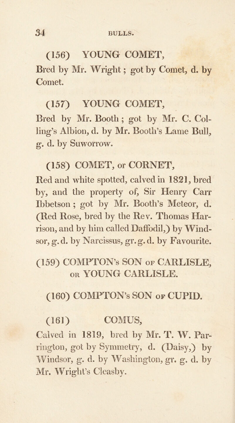 (156) YOUNG COMET, Bred by Mr. Wright; got by Comet, d, by Comet. (157) YOUNG COMET, Bred by Mr. Booth; got by Mr. C. Col- ling’s Albion, d. by Mr. Booth’s Lame Bull, g. d. by Suworrow. (158) COMET, or CORNET, Red and white spotted, calved in 1821, bred by, and the property of. Sir Henry Carr Ibbetson ; got by Mr. Booth’s Meteor, d. (Red Rose, bred by the Rev. Thomas Har- rison, and by him called Daffodil,) by Wind- sor, g. d. by Narcissus, gr. g. d. by Favourite. (159) COMPTON’S SON of CARLISLE, or YOUNG CARLISLE. (160) COMPTON’S SON of CUPID. (161) COMUS, Calved in 1819, bred by Mr. T. W. Par- rington, got by Symmetry, d. (Daisy,) by Windsor, g. d. by Washington, gr. g. d. by Mr. Wright’s Cleasby.