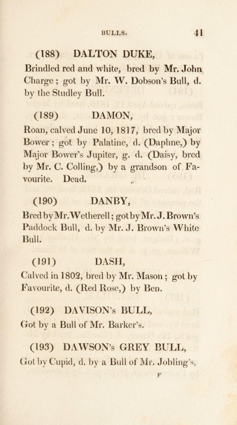 (188) DALTON DUKE, Brindled red and white, bred by Mr. John Charge; got by Mr. W. Dobson’s Bull, d. by the Studley Bull. (189) DAMON, Roan, calved June 10,1817, bred by Major Bower; got by Palatine, d. (Daphne,) by Major Bower's Jupiter, g. d. (Daisy, bred by Mr. C. Colling,) by a grandson of Fa- vourite. Dead. (190) DANBY, Bred by Mr. Wetherell; got by Mr. J. Brown’s Paddock Bull, d. by Mr. J. Brown’s White Bull. (191) DASII, Calved in 1802, bred by Mr. Mason; got by Favourite, d. (Red Rose,) by Ben. (192) DAVISON’S BULL, Got by a Bull of Mr. Barker’s. (193) DAWSON’s GREY BULL, Got by Cupid, d. by a Bull of Mr. Jobling’s,