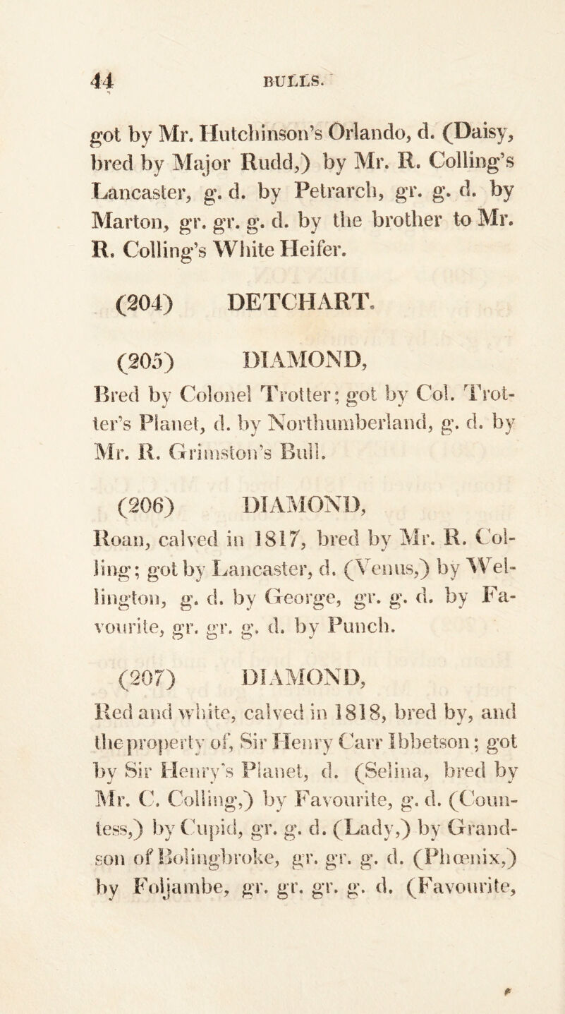 got by Mr* Hutchinson’s Orlando, d. (Daisy, bred by Major Rudd,) by Mr. R. Coding’s Lancaster, g. d. by Petrarch, gr. g. d. by Marton, gr. gr. g. d. by the brother to Mr. R. Colling’s White Heifer. (204) DETCHART, (205) DIAMOND, Bred by Colonel Trotter; got by Col. Trot- ter’s Planet, d. by Northumberland, g. d. by Mr. R. Grimston’s Bull. (206) DIAMOND, Roan, calved in 1817, bred by Mr. R. Col- ling; got by Lancaster, d. (Venus,) by Wel- lington, g. d. by George, gr. g. d. by Fa- vourite, gr. gr. g. d. by Punch. (207) DIAMOND, Red and white, calved in 1818, bred by, and the property of, Sir Henry Carr Ibbetson; got by Sir Henry's Planet, d. (Selina, bred by Mr. C. Colling,) by Favourite, g. d. (Coun- tess,) by Cupid, gr. g. d. (Lady,) by Grand- son of Bolingbroke, gr. gr. g. d. (Phoenix,) by Foijambe, gr. gr. gr. g. d. (Favourite,