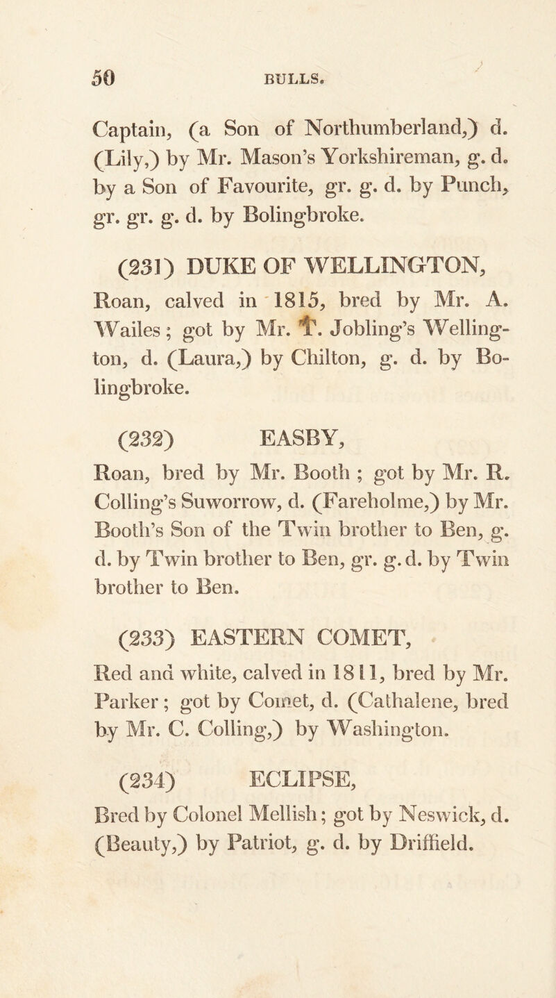 Captain, (a Son of Northumberland,) d. (Lily,) by Mr. Mason’s Yorkshireman, g. d* by a Son of Favourite, gr. g. d, by Punch, gr. gr. g. d. by Bolingbroke. (231) DUKE OF WELLINGTON, Roan, calved in 1815, bred by Mr. A. Wailes; got by Mr. Jobling’s Welling- ton, d. (Laura,) by Chilton, g. d. by Bo** lingbroke. (232) EASBY, Roan, bred by Mr. Booth ; got by Mr. R. Coding’s Suworrow, d. (Fareholme,) by Mr. Booth’s Son of the Twin brother to Ben, g. d. by Twin brother to Ben, gr. g.d. by Twin brother to Ben. (233) EASTERN COMET, Red and white, calved in 1811, bred by Mr. Parker; got by Comet, d. (Cathalene, bred by Mr. C. Colling,) by Washington. (234) ECLIPSE, Bred by Colonel Mellish; got by Neswick, d. (Beauty,) by Patriot, g. d. by Driffield.