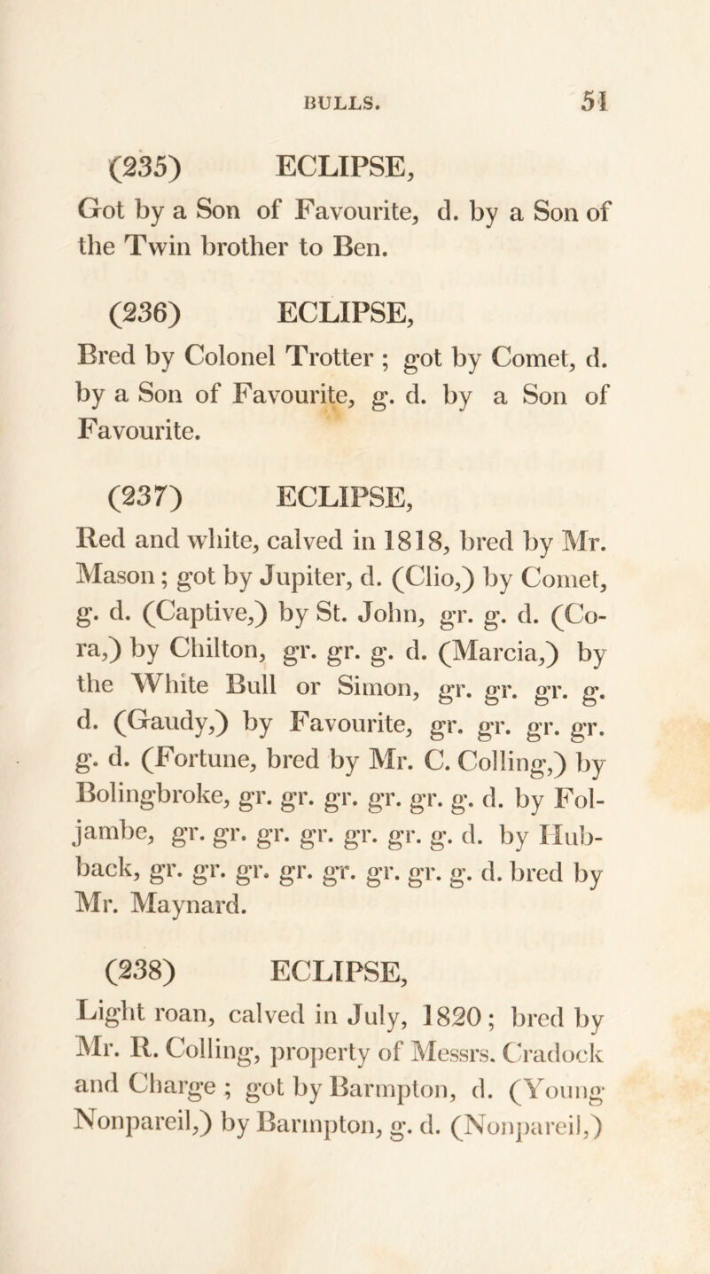 (235) ECLIPSE, Got by a Son of Favourite, d. by a Son of the Twin brother to Ben. (236) ECLIPSE, Bred by Colonel Trotter ; got by Comet, d. by a Son of Favourite, g. d. by a Son of Favourite. (237) ECLIPSE, Red and white, calved in 1818, bred by Mr. Mason; got by Jupiter, d. (Clio,) by Comet, g. d. (Captive,) by St. John, gr. g. d. (Co- ra,) by Chilton, gr. gr. g. d. (Marcia,) by the White Bull or Simon, gr. gr. gr. g. d. (Gaudy,) by Favourite, gr. gr. gr. gr, g. d. (Fortune, bred by Mr. C. Colling,) by Boling-broke, gr. gr. gr. gr. gr. g. d. by Fol- jambe, gr. gr. gr. gr. gr. gr. g. d. by Hub- back, gr. gr. gr. gr. gr. gr. gr. g. d. bred by Mr. Maynard. (238) ECLIPSE, Light roan, calved in July, 1820; bred by Mr. R. Colling, property of Messrs. Cradock and Charge; got byBarmpton, d. (Young Nonpareil,) by Barmpton, g. d. (Nonpareil,)