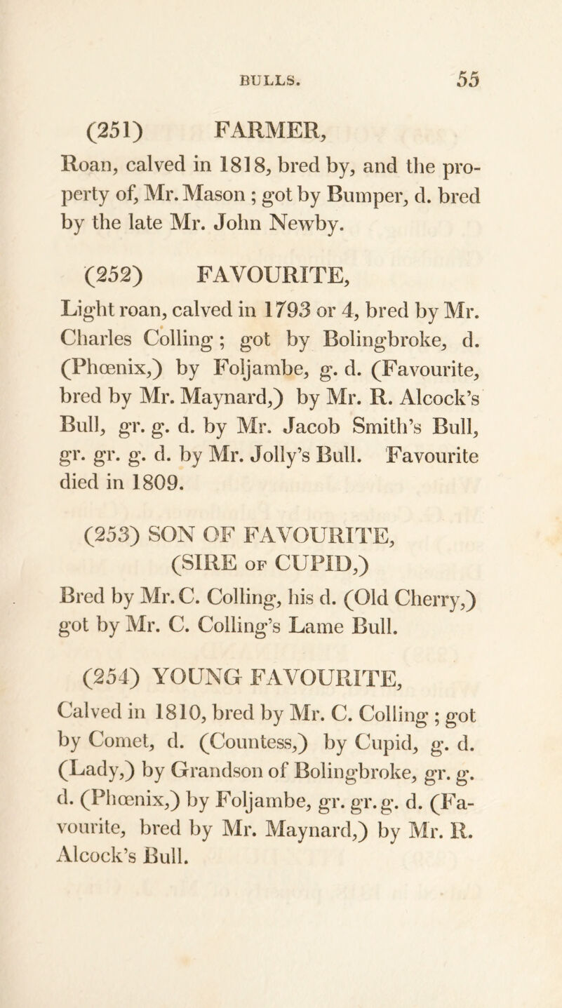 (251) FARMER, Roan, calved in 1818, bred by, and the pro- perty of, Mr. Mason ; got by Bumper, d. bred by the late Mr. John Newby. (252) FAVOURITE, Light roan, calved in 1793 or 4, bred by Mr. Charles Colling; got by Bolingbroke, d. (Phoenix,) by Foljambe, g. d. (Favourite, bred by Mr. Maynard,) by Mr. R. Alcock’s Bull, gr. g. d. by Mr. Jacob Smith’s Bull, gr. gr. g. d. by Mr. Jolly’s Bull. Favourite died in 1809. (253) SON OF FAVOURITE, (SIRE of CUPID,) Bred by Mr. C. Colling, his d. (Old Cherry,) got by Mr. C. Coding's Lame Bull. (254) YOUNG FAVOURITE, Calved in 1810, bred by Mr. C. Colling ; got by Comet, d. (Countess,) by Cupid, g. d. (Lady,) by Grandson of Bolingbroke, gr. g. d. (Phoenix,) by Foljambe, gr. gr.g. d. (Fa- vourite, bred by Mr. Maynard,) by Mr. R. Alcock’s Bull.