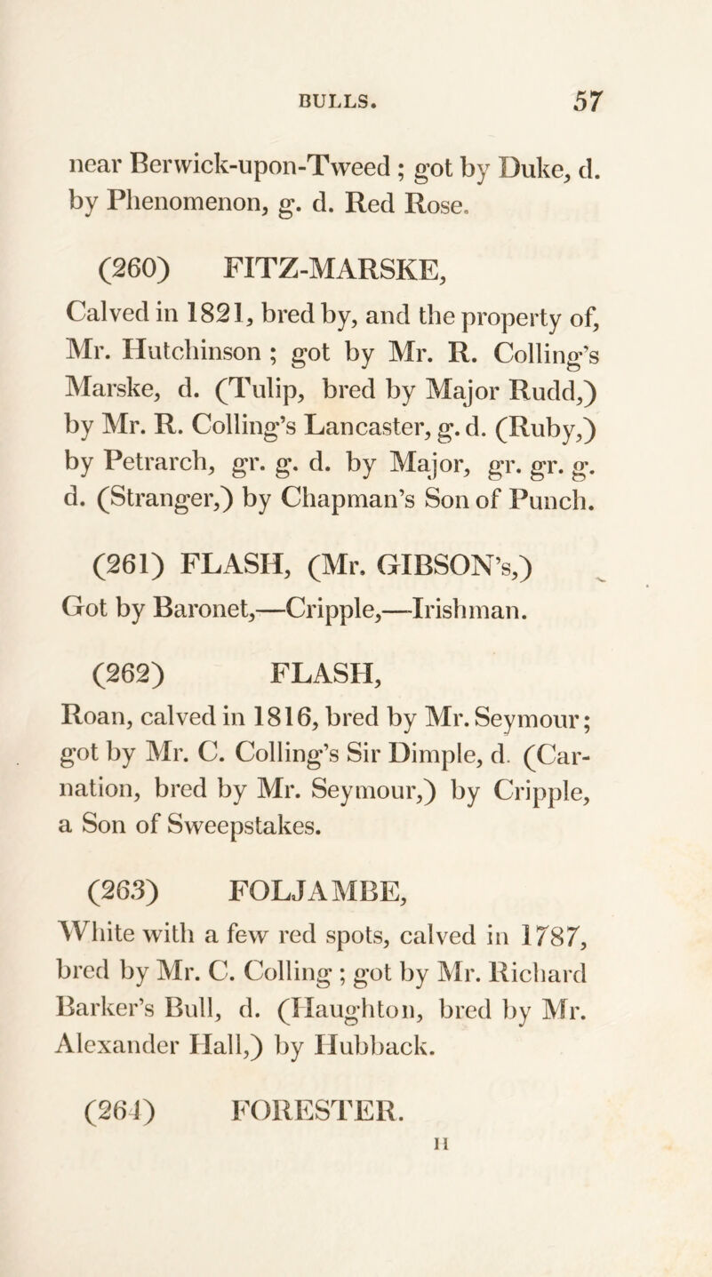 near Berwick-upon-Tweed; got by Duke, d. by Phenomenon, g. d. Red Rose. (260) FITZ-MARSKE, Calved in 1821, bred by, and the property of, Mr. Hutchinson ; got by Mr. R. Colling’s Marske, d. (Tulip, bred by Major Rudd,) by Mr. R. Colling’s Lancaster, g. d. (Ruby,) by Petrarch, gr. g. d. by Major, gr. gr. g. d. (Stranger,) by Chapman’s Son of Punch. (261) FLASH, (Mr, GIBSON’s,) Got by Baronet,—Cripple,—-Irishman. (262) FLASH, Roan, calved in 1816, bred by Mr. Seymour; got by Mr. C. Colling’s Sir Dimple, d. (Car- nation, bred by Mr. Seymour,) by Cripple, a Son of Sweepstakes. (263) FOLJAMBE, White with a few red spots, calved in 1787, bred by Mr. C. Colling ; got by Mr. Richard Barker’s Bull, d. (Haughton, bred by Mr. Alexander Hall,) by Hubback. (264) FORESTER. ii