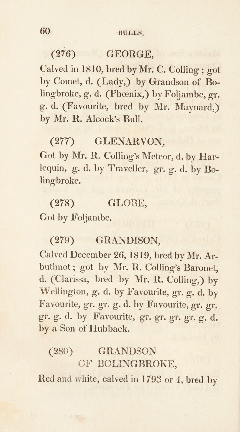 (276) GEORGE, Calved in 1810, bred by Mr. C. Colling ; got by Comet, d. (Lady,) by Grandson of Bo- lingbroke, g. d. (Phoenix,) by Foljambe, gr. g. d. (Favourite, bred by Mr. Maynard,) by Mr. R. Alcock’s Bull. (277) GLENARVON, Got by Mr. R. Coiling's Meteor, d. by Har- lequin, g. d. by Traveller, gr. g. d. by Bo- ling-broke. (278) GLOBE, Got by Foljambe. (279) GRANDISON, Calved December 26, 1819, bred by Mr. Ar- buthnot; got by Mr. R. Coding’s Baronet, d. (Clarissa, bred by Mr. R. Colling,) by Wellington, g. d. by Favourite, gr. g. d. by Favourite, gr. gr. g. d. by Favourite, gr. gr. gr. g. d. by Favourite, gr. gr. gr. gr. g. d. by a Son of Hubback. (280) GRANDSON OF BOLINGBROKE, Red and white, calved in 1793 or 4, bred by