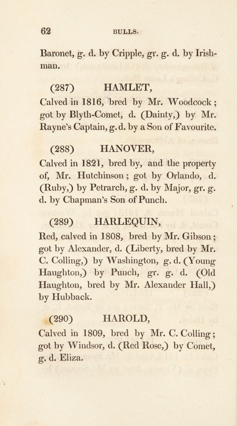 Baronet, g. d. by Cripple, gr. g. d. by Irish- man. (287') HAMLET, Calved in 1816, bred by Mr. Woodcock; got by Blyth-Comet, d. (Dainty,) by Mr. Rayne’s Captain, g. d. by a Son of Favourite. (288) HANOVER, Calved in 1821, bred by, and the property of, Mr. Hutchinson ; got by Orlando, d. (Ruby,) by Petrarch, g. d. by Major, gr. g. d. by Chapman’s Son of Punch. (289) HARLEQUIN, Red, calved in 1808, bred by Mr. Gibson ; got by Alexander, d. (Liberty, bred by Mr. C. Colling,) by Washington, g. d. (Young Haughtcn,) by Punch, gr. g. d. (Old Haughton, bred by Mr. Alexander Hall,) by Hubback. (290) HAROLD, Calved in 1809, bred by Mr. C. Colling; got by Windsor, d. (Red Rose,) by Comet, g. d. Eliza.