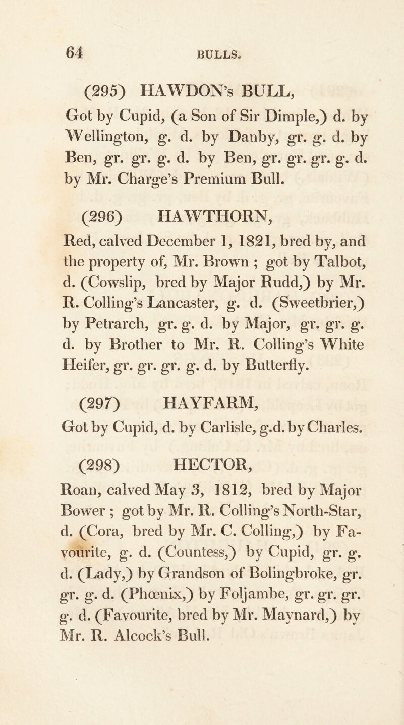 (295) HAWDON’s BULL, Got by Cupid, (a Son of Sir Dimple,) d. by Wellington, g. d. by Danby, gr. g. d. by Ben, gr. gr. g. d. by Ben, gr. gr, gr. g. d. by Mr. Charge’s Premium Bull. (296) HAWTHORN, Red, calved December 1, 1821, bred by, and the property of, Mr. Brown ; got by Talbot, d. (Cowslip, bred by Major Rudd,) by Mr. R. Coding’s Lancaster, g. d. (Sweetbrier,) by Petrarch, gr. g. d. by Major, gr. gr. g. d. by Brother to Mr. R. Coding’s White Heifer, gr. gr. gr. g. d. by Butterfly. (29 7) HAYFARM, Got by Cupid, d. by Carlisle, g.d. by Charles. (298) HECTOR, Roan, calved May 3, 1812, bred by Major Bower ; got by Mr. R. Coding’s North-Star, d. (Cora, bred by Mr. C. Coding,) by Fa- vourite, g. d. (Countess,) by Cupid, gr. g. d. (Lady,) by Grandson of Bolingbroke, gr. gr. g. d. (Phoenix,) by Foljambe, gr. gr. gr. g. d. (Favourite, bred by Mr. Maynard,) by Mr. R. Alcock’s Bud.