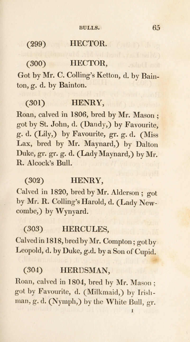 (299) HECTOR. (300) HECTOR, Got by Mr. C. Colling’s Ketton, d. by Bain- ton, g. d. by Rainton. (301) HENRY, Roan, calved in 1806, bred by Mr. Mason ; got by St. John, d. (Dandy,) by Favourite, g. d. (Lily,) by Favourite, gr. g. d. (Miss Lax, bred by Mr. Maynard,) by Dalton Duke, gr. gr. g. d. (Lady Maynard,) by Mr. R. A1 cock’s Bull. (302) HENRY, Calved in 1820, bred by Mr. Alderson ; got by Mr. R. Colling’s Harold, d. (Lady New- combe,) by Wynyard. (303) HERCULES, Calved in 1818, bredby Mr. Compton; gotby Leopold, d. by Duke, g.d. by a Son of Cupid. (304) HERDSMAN, Roan, calved in 1804, bred by Mr. Mason ; got by Favourite, d. (Milkmaid,) by Irish- man, g. d. (Nymph,) by the White Bull, gr.