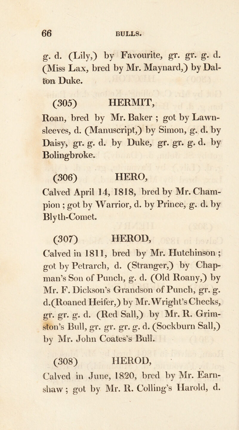 g. d. (Lily,) by Favourite, gr. gr. g. d. (Miss Lax, bred by Mr. Maynard,) by Dal- ton Duke. (305) HERMIT, Roan, bred by Mr. Baker ; got by Lawn- sleeves, d. (Manuscript,) by Simon, g., d. by Daisy> gr. g. d. by Duke, gr. gr. g. d. by Bolingbroke. (306) HERO, Calved April 14, 1818, bred by Mr. Cham- pion ; got by Warrior, d. by Prince, g. d. by Bly th-Comet. (307) HEROD, Calved in 1811, bred by Mr. Hutchinson ; got by Petrarch, d. (Stranger,) by Chap- man’s Son of Punch, g. d. (Old Roany,) by Mr. F. Dickson’s Grandson of Punch, gr. g. d.(Roaned Heifer,) by Mr. Wright’s Checks, gr. gr. g. d. (Red Sail,) by Mr. R. Grim- ston’s Bull, gr. gr. gr. g. d. (Sockburn Sail,) by Mr. John Coates’s Bull. (308) HEROD, Calved in June, 1820, bred by Mr. Earn- shaw; got by Mr. R. Coding’s Harold, d.