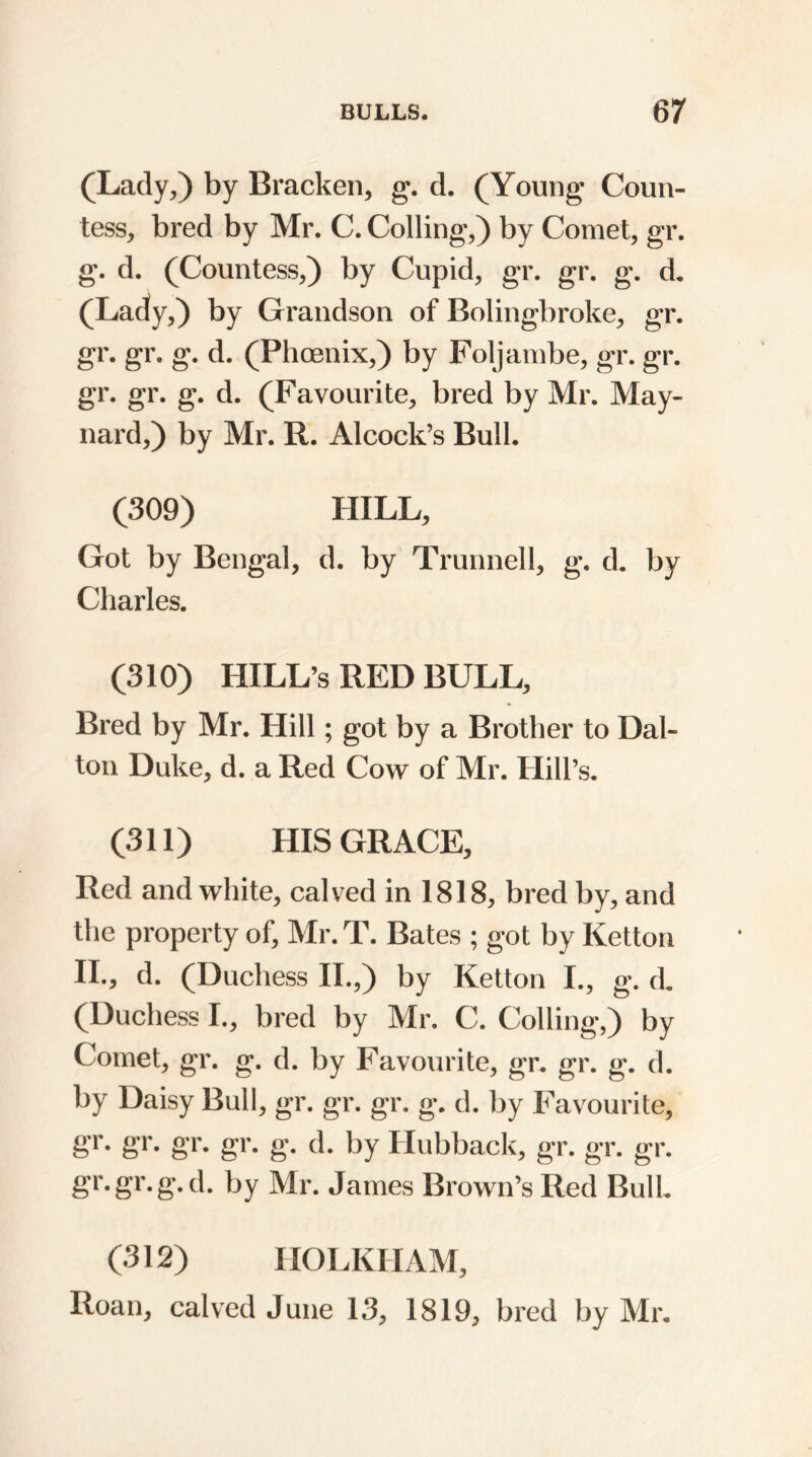 (Lady,) by Bracken, g. d. (Young Coun- tess, bred by Mr. C. Colling,) by Comet, gr. g. d. (Countess,) by Cupid, gr. gr. g. d. (Lady,) by Grandson of Bolingbroke, gr. gr. gr. g. d. (Phoenix,) by Foljambe, gr. gr. gr. gr. g. d. (Favourite, bred by Mr. May- nard,) by Mr. R. Alcock’s Bull. (309) HILL, Got by Bengal, d. by Trunnell, g, d. by Charles. (310) HILL’s RED BULL, Bred by Mr. Hill ; got by a Brother to Dal- ton Duke, d. a Red Cow of Mr. Hill’s. (311) HIS GRACE, Red and white, calved in 1818, bred by, and the property of, Mr. T. Bates ; got by Ketton II., d. (Duchess II.,) by Ketton I., g. d. (Duchess I., bred by Mr. C. Colling,) by Comet, gr. g. d. by Favourite, gr. gr. g. d. by Daisy Bull, gr. gr. gr. g. d. by Favourite, gr. gr. gr. gr. g. d. by Hubback, gr. gr. gr. gr.gr. g. d. by Mr. James Brown’s Red Bull. (312) HOLKHAM, Roan, calved June 13, 1819, bred by Mr.