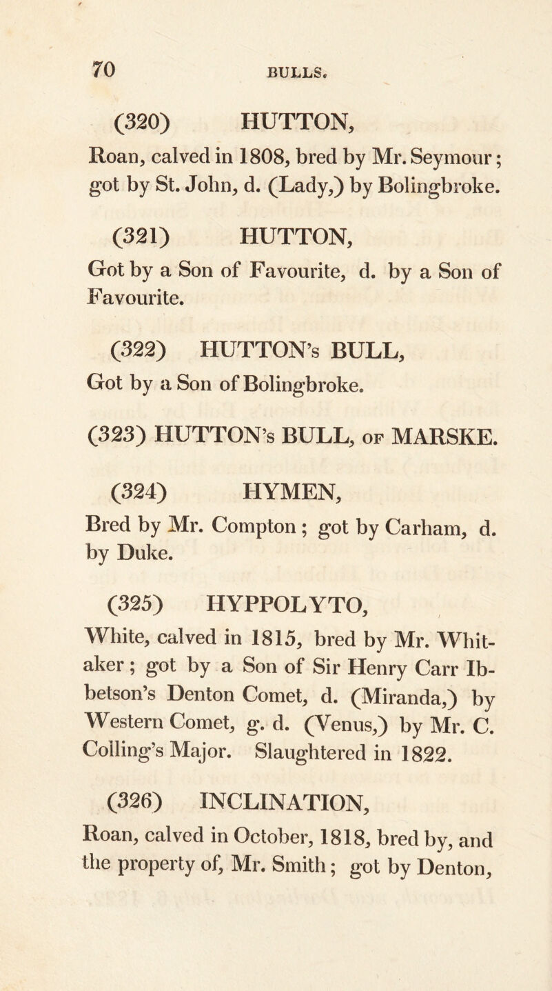 (320) HUTTON, Roan, calved in 1808, bred by Mr. Seymour; got by St. John, d. (Lady,) by Bolingbroke. (321) HUTTON, Got by a Son of Favourite, d. by a Son of Favourite. (322) HlJTTON s BULL, Got by a Son of Bolingbroke. (323) HUTTON’S BULL, of MARSKE. (324) HYMEN, Bred by Mr. Compton ; got by Carham, d. by Duke. (325) HYPPOLYTO, White, calved in 1815, bred by Mr. Whit- aker ; got by a Son of Sir Henry Carr Ib- betson’s Denton Comet, d. (Miranda,) by Western Comet, g. d. (Venus,) by Mr. C. Coiling’s Major. Slaughtered in 1822. (326) INCLINATION, Roan, calved in October, 1818, bred by, and the property of, Mr. Smith; got by Denton,