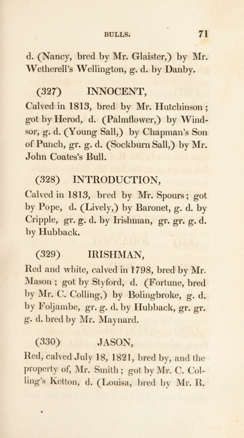 d. (Nancy, bred by Mr. Glaister,) by Mr. Wetherell’s Wellington, g. d. by Danby. (327) INNOCENT, Calved in 1813, bred by Mr. Hutchinson ; got by Herod, d. (Palmflower,) by Wind- sor, g. d. (Young Sail,) by Chapman’s Son of Punch, gr. g. d. (Sockburn Sail,) by Mr. John Coates’s Bull. (328) INTRODUCTION, Calved in 1813, bred by Mr. Spours; got by Pope, d. (Lively,) by Baronet, g. d. by Cripple, gr. g. d. by Irishman, gr. gr. g. d. by Hubback. (329) IRISHMAN, Red and white, calved in 1798, bred by Mr. Mason ; got by Styford, d. (Fortune, bred by Mr. C. Colling,) by Bolingbroke, g. d. by Foljambe, gr. g. d. by Hubback, gr. gr. g. d. bred by Mr. Maynard. (330) JASON, Red, calved July 18, 1821, bred by, and the property of, Mr. Smith ; got by Mr. C. Col- ling’s Ketton, d. (Louisa, bred by Mr. R.