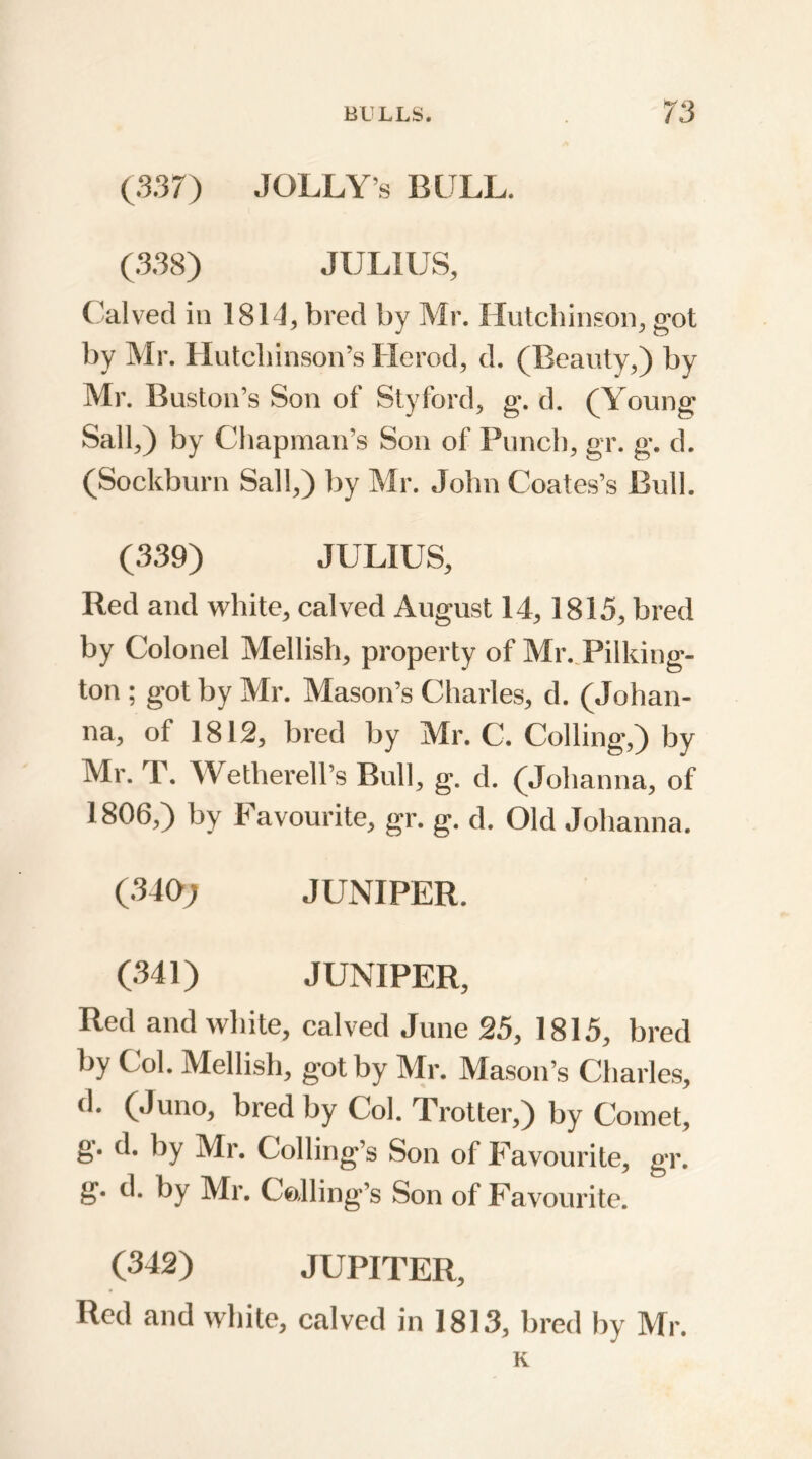 (S37) JOLLY’S BULL. (338) JULIUS, Calved in 1814, bred by Mr. Hutchinson, got by Mr. Hutchinson’s Herod, d. (Beauty,) by Mr. Buston’s Son of Styford, g. d. (Young Sail,) by Chapman’s Son of Punch, gr. g. d. (Sockburn Sail,) by Mr. John Coates’s Bull. (339) JULIUS, Red and white, calved August 14,1815, bred by Colonel Mellish, property of Mr. Pilking- ton ; got by Mr. Mason’s Charles, d. (Johan- na, of 1812, bred by Mr. C. Colling,) by Mr. T. Wetherell’s Bull, g. d. (Johanna, of 1806,) by Favourite, gr. g. d. Old Johanna. (340; JUNIPER. (341) JUNIPER, Red and white, calved June 25, 1815, bred by Col. Mellish, got by Mr. Mason’s Charles, d. (Juno, bred by Col. Trotter,) by Comet, g. d. by Mr. Coding's Son of Favourite, gr. g. d. by Mr. Calling's Son of Favourite. (342) JUPITER, Red and white, calved in 1813, bred by Mr. K