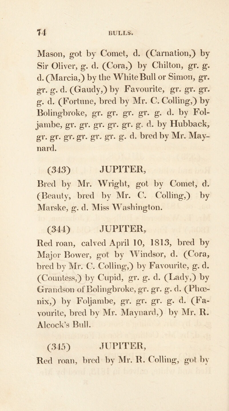 Mason, got by Comet, d. (Carnation,) by Sir Oliver, g. d. (Cora,) by Chilton, gr. g. d. (Marcia,) by the White Bull or Simon, gr, gr. g. d. (Gaudy,) by Favourite, gr. gr. gr, g. d. (Fortune, bred by Mr. C. Colling,) by Bolingbroke, gr. gr. gr. gr. g. d. by Fob jambe, gr. gr. gr. gr. gr. g. d. by Hubback, gr. gr. gr, gr. gr. gr. g. d. bred by Mr. May- nard. (343) JUPITER, Bred by Mr. Wright, got by Comet, d. (Beauty, bred by Mr. C. Colling,) by Marske, g. d. Miss Washington. (344) JUPITER, Red roan, calved April 10, 1813, bred by Major Bower, got by Windsor, d. (Cora, bred by Mr. C. Colling,) by Favourite, g. d. (Countess,) by Cupid, gr. g. d. (Lady,) by Grandson of Bolingbroke, gr. gr. g. d. (Phoe- nix,) by Foljambe, gr. gr. gr. g. d. (Fa- vourite, bred by Mr. Maynard,) by Mr. R. Alcock’s Bull. (345) JUPITER, Red roan, bred by Mr. R. Colling, got by