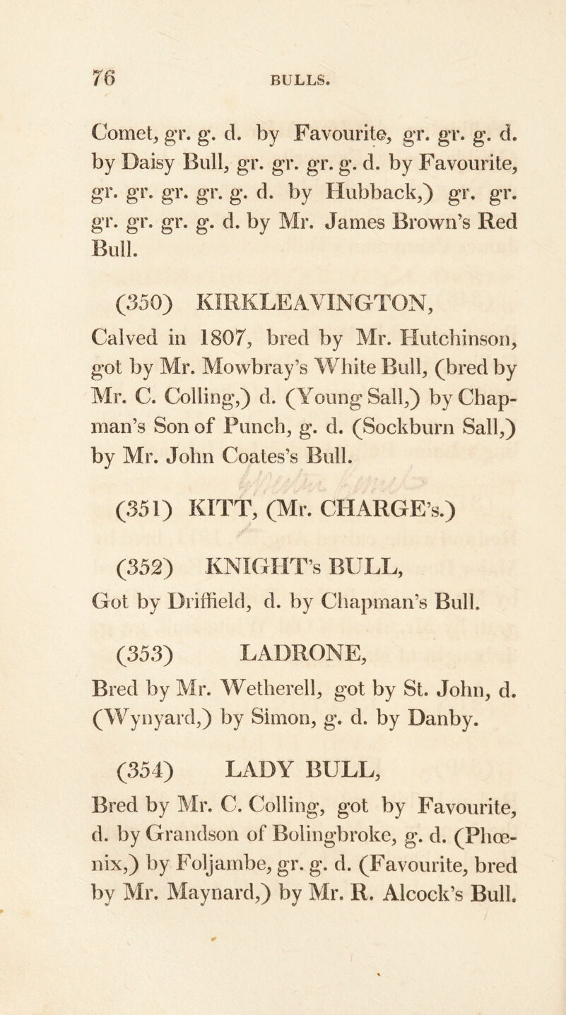 Comet, gr. g. d. by Favourite, gr. gr. g. d. by Daisy Bull, gr. gr. gr. g. d. by Favourite, gr. gr. gr. gr. g. d. by Hubback,) gr. gr. gr. gr. gr. g. d. by Mr. James Brown’s Red Bull. (350) KIRKLEAVING-TON, Calved in 1807, bred by Mr. Hutchinson, got by Mr. Mowbray’s White Bull, (bred by Mr. C. Colling,) d. (Young Sail,) by Chap- man’s Son of Punch, g. d. (Sockburn Sail,) by Mr. John Coates’s Bull. (351) KITT, (Mr. CHARGE’S.) (352) KNIGHT’s BULL, Got by Driffield, d. by Chapman’s Bull. (353) LADRONE, Bred by Mr. Wetherell, got by St. John, d. (Wynyard,) by Simon, g. d. by Danby. (354) LADY BULL, Bred by Mr. C. Colling, got by Favourite, d. by Grandson of Rolingbroke, g. d. (Phce- nix,) by Foljambe, gr. g. d. (Favourite, bred by Mr. Maynard,) by Mr. R. Alcock’s Bull