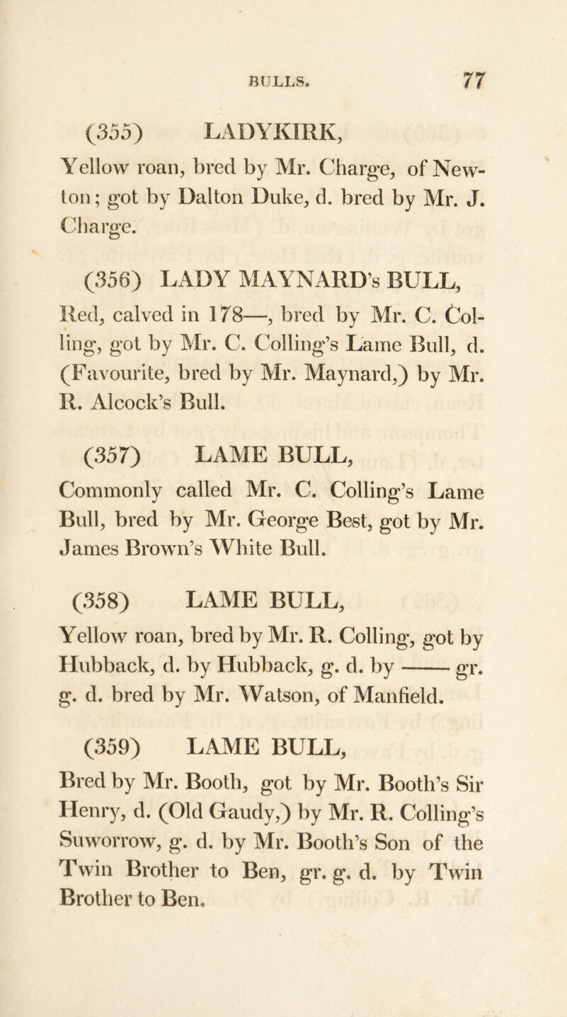 {355} LADYKIRK, Yellow roan, bred by Mr. Charge, of New- ton ; got by Dalton Duke, d. bred by Mr. J. Charge. (356) LADY MAYNARD’s BULL, Red, calved in 178—, bred by Air. C. Col- ling, got by Mr. C. Coding’s Lame Bull, d. (Favourite, bred by Air. Maynard,) by Air. R. Alcock’s Bull. (357) LAAIE BULL, Commonly called Mr. C. Coding’s Lame Bud, bred by Mr. George Best, got by Mr. James Brown’s White Bud. (358) LAAIE BULL, Yellow roan, bred by Mr. R. Coding, got by Hubback, d. by Hubback, g. d. by gr. g. d. bred by Air. Watson, of Manfield. (359) LAME BULL, Bred by Air. Booth, got by Mr. Booth’s Sir Henry, d. (Old Gaudy,) by Mr. R. Coding’s Suworrow, g. d. by Mr. Booth’s Son of the Twin Brother to Ben, gr. g. d. by Twin Brother to Ben.