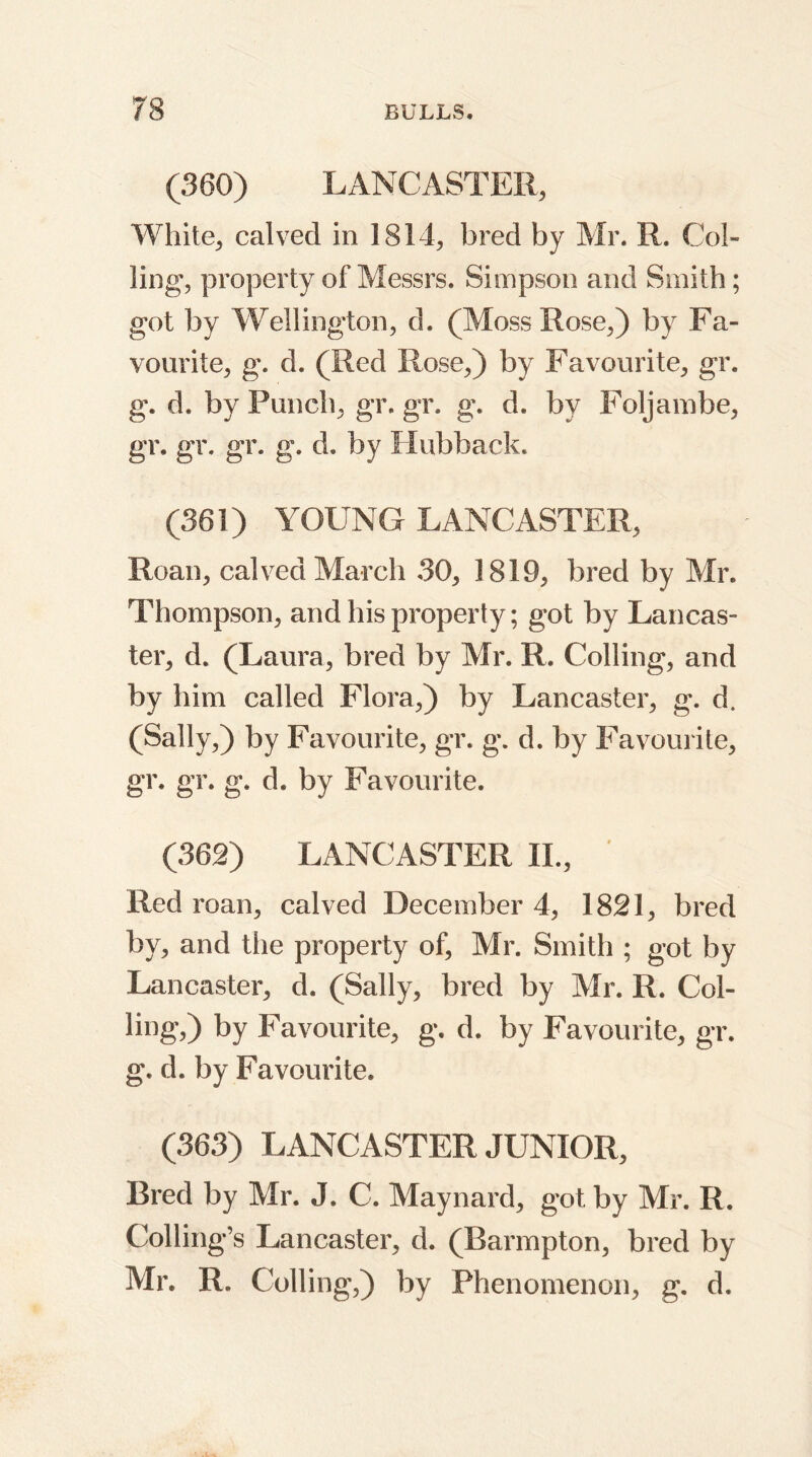 (360) LANCASTER, White, calved in 1814, bred by Mr. R. Col- ling, property of Messrs. Simpson and Smith; got by Wellington, d. (Moss Rose,) by Fa- vourite, g. d. (Red Rose,) by Favourite, gr. g. d. by Punch, gr. gr. g. d. by Foljambe, gr. gr. gr. g. d. by Hubback. (361) YOUNG LANCASTER, Roan, calved March 30, 1819, bred by Mr. Thompson, and his property; got by Lancas- ter, d. (Laura, bred by Mr. R. Colling, and by him called Flora,) by Lancaster, g. d. (Sally,) by Favourite, gr. g. d. by Favourite, gr. gr. g. d. by Favourite. (362) LANCASTER II., Red roan, calved December 4, 1821, bred by, and the property of, Mr. Smith ; got by Lancaster, d. (Sally, bred by Mr. R. Col- ling,) by Favourite, g. d. by Favourite, gr. g. d. by Favourite. (363) LANCASTER JUNIOR, Bred by Mr. J. C. Maynard, got. by Mr. R. Colling’s Lancaster, d. (Barmpton, bred by Air. R. Colling,) by Phenomenon, g. d.