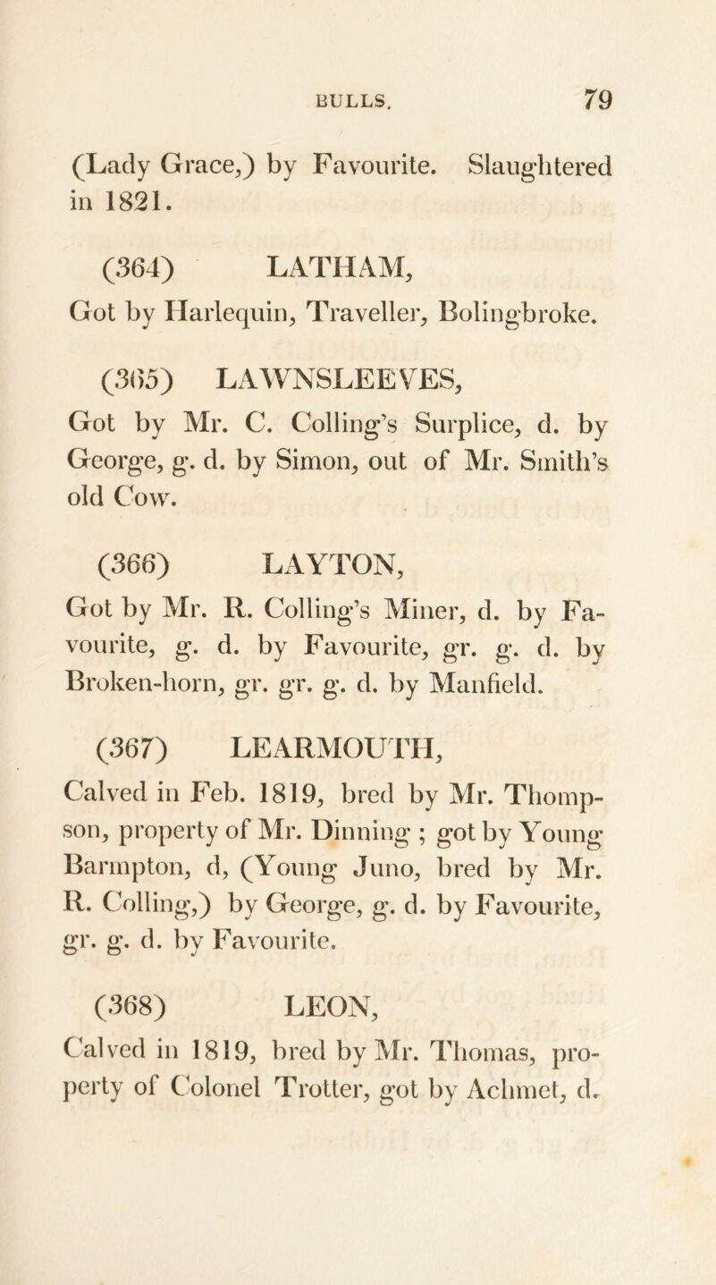 (Lady Grace,) by Favourite. Slaughtered in 1821. (364) LATHAM, Got by Harlequin, Traveller, Boling-broke. (365) LAWN SLEEVES, Got by Mr. C. Coding’s Surplice, d. by George, g. d. by Simon, out of Mr. Smith’s old Cow. (366) LAYTON, Got by Mr. R. Coding’s Miner, d. by Fa- vourite, g. d. by Favourite, gr. g. d. by Broken-horn, gr. gr. g. d. by Manfield. (367) LEARMOUTH, Calved in Feb. 1819, bred by Mr. Thomp- son, property of Mr. Dinning ; got by Young Barmpton, d, (Young Juno, bred by Mr. R. Colling,) by George, g. d. by Favourite, gr. g. d. by Favourite. (368) LEON, Calved in 1819, bred by Mr. Thomas, pro- perty ol Colonel Trotter, got by Achmet, d.