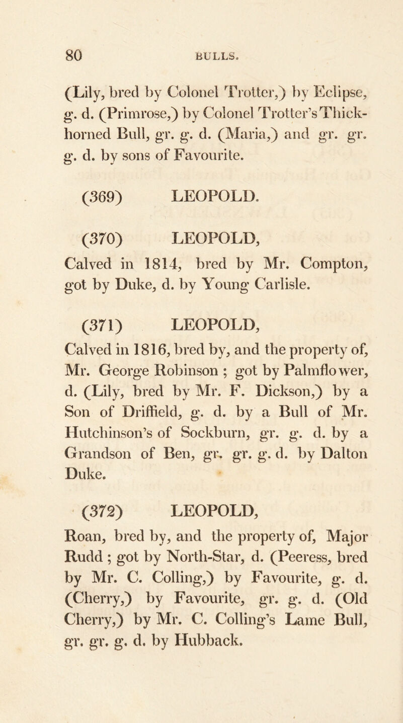 (Lily, bred by Colonel Trotter,) by Eclipse, g. d. (Primrose,) by Colonel Trotter’s Thick- horned Bull, gr. g. d. (Maria,) and gr. gr. g. d. by sons of Favourite. (389) LEOPOLD. (370) LEOPOLD, Calved in 1814, bred by Mr. Compton, got by Duke, d. by Young Carlisle. (371) LEOPOLD, Calved in 1816, bred by, and the property of, Mr. George Robinson ; got by Palmflower, d. (Lily, bred by Mr. F. Dickson,) by a Son of Driffield, g. d. by a Bull of Mr. Hutchinson’s of Sockburn, gr. g. d. by a Grandson of Ben, gr. gr. g. d. by Dalton Duke. (372) LEOPOLD, Roan, bred by, and the property of. Major Rudd ; got by North-Star, d. (Peeress, bred by Mr. C. Colling,) by Favourite, g. d. (Cherry,) by Favourite, gr. g. d. (Old Cherry,) by Mr. C. Colling’s Lame Bull, gr. gr. g. d. by Hubback.