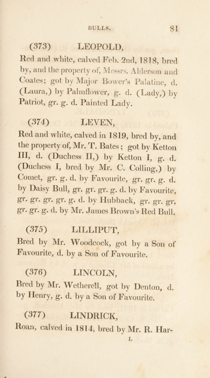 (373) LEOPOLD, Red and white, calved Feb. 2nd, 1818, bred by, and the property of, Messrs. Alderson and Coates; got by Major Bovver’s Palatine, d. (Laura,) by Palmflower, g. d. (Lady,) by Patriot, gr. g. d. Painted Lady. (374) LEVEN, Red and white, calved in 1819, bred by, and the property of, Mr. T. Bates ; got by Ketton III, d. (Duchess II,) by Ketton I, g. d. (Duchess I, bred by Mr. C. Colling,) by Comet, gr. g. d. by Favourite, gr. gr. g. d. by Daisy Bull, gr. gr. gr. g. d. by Favourite, g'i. gr. gr. gr. g. d. by Hubback, gr. gr. gr. gr. gr. g. d. by Mr. James Brown’s Red Bull. (375) LILLIPUT, Bred by Mr. Woodcock, got by a Son of Favourite, d. by a Son of Favourite. (376) LINCOLN, Bred by Mr. Wetherell, got by Denton, d. by Henry, g. d. by a Son of Favourite. (377) LINDIilCK, Roan, calved in 1814, bred by Mr. R. Har- L