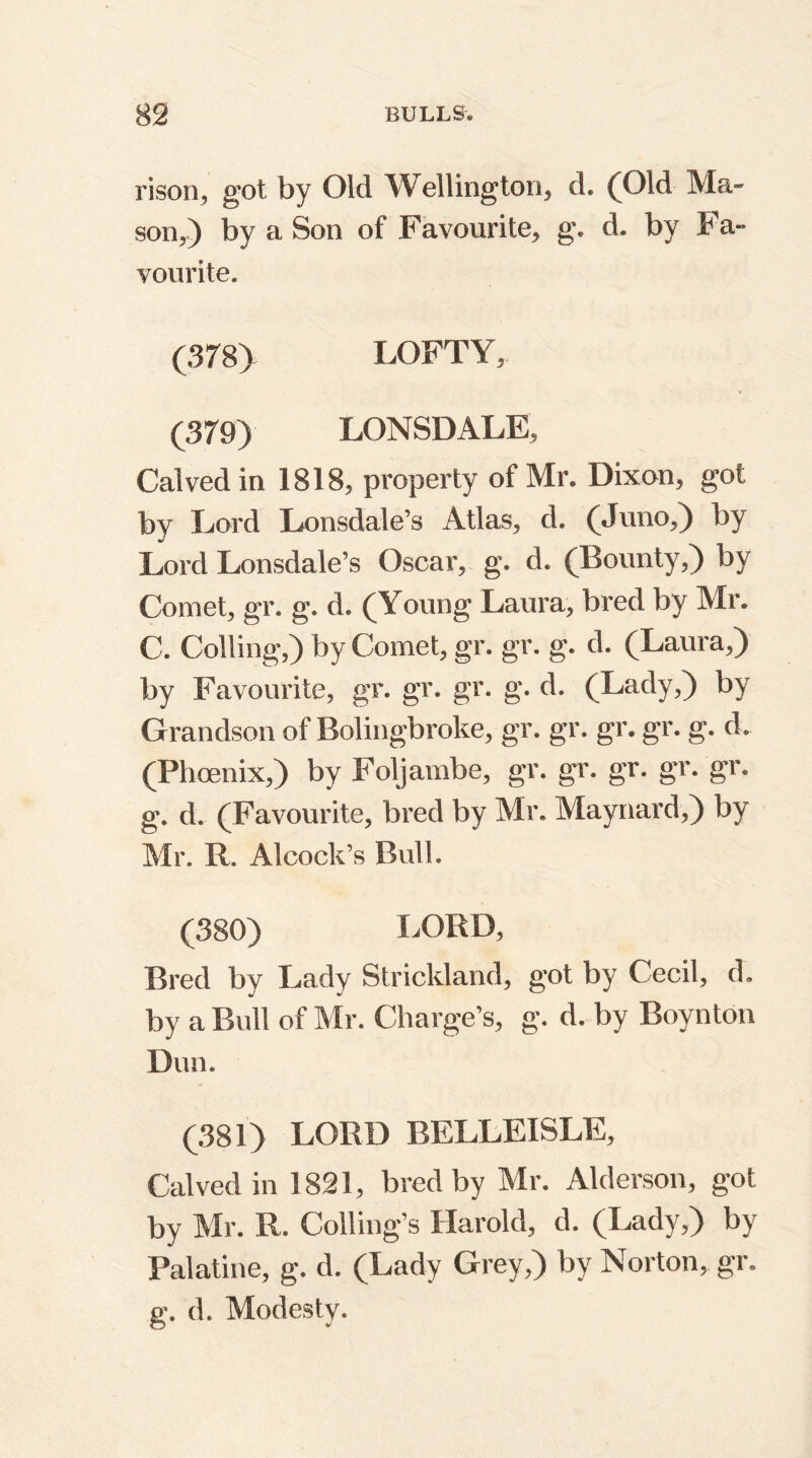 rison, got. by Old Wellington, d. (Old Ma- son,) by a Son of Favourite, g. d. by Fa- vourite. (378) LOFTY, (379) LONSDALE, Calved in 1818, property of Mr. Dixon, got by Lord Lonsdale’s Atlas, d. (Juno,) by Lord Lonsdale’s Oscar, g. d. (Bounty,) by Comet, gr. g. d. (Young Laura, bred by Mr. C. Colling,) by Comet, gr. gr. g. d. (Laura,) by Favourite, gr. gr. gr. g. d. (Lady,) by Grandson of Bolingbroke, gr. gr. gr. gr. g. d. (Phoenix,) by Foljambe, gr. gr. gr. gr. gr. g. d. (Favourite, bred by Mr. Maynard,) by Mr. R. A!cock's Bull. (380) LORD, Bred by Lady Strickland, got by Cecil, d. by a Bull of Mr. Charge’s, g. d. by Boynton Dun. (381) LORD BELLEISLE, Calved in 1821, bred by Mr. Alderson, got by Mr. R. Coding's Harold, d. (Lady,) by Palatine, g. d. (Lady Grey,) by Norton, gr. g. d. Modesty.